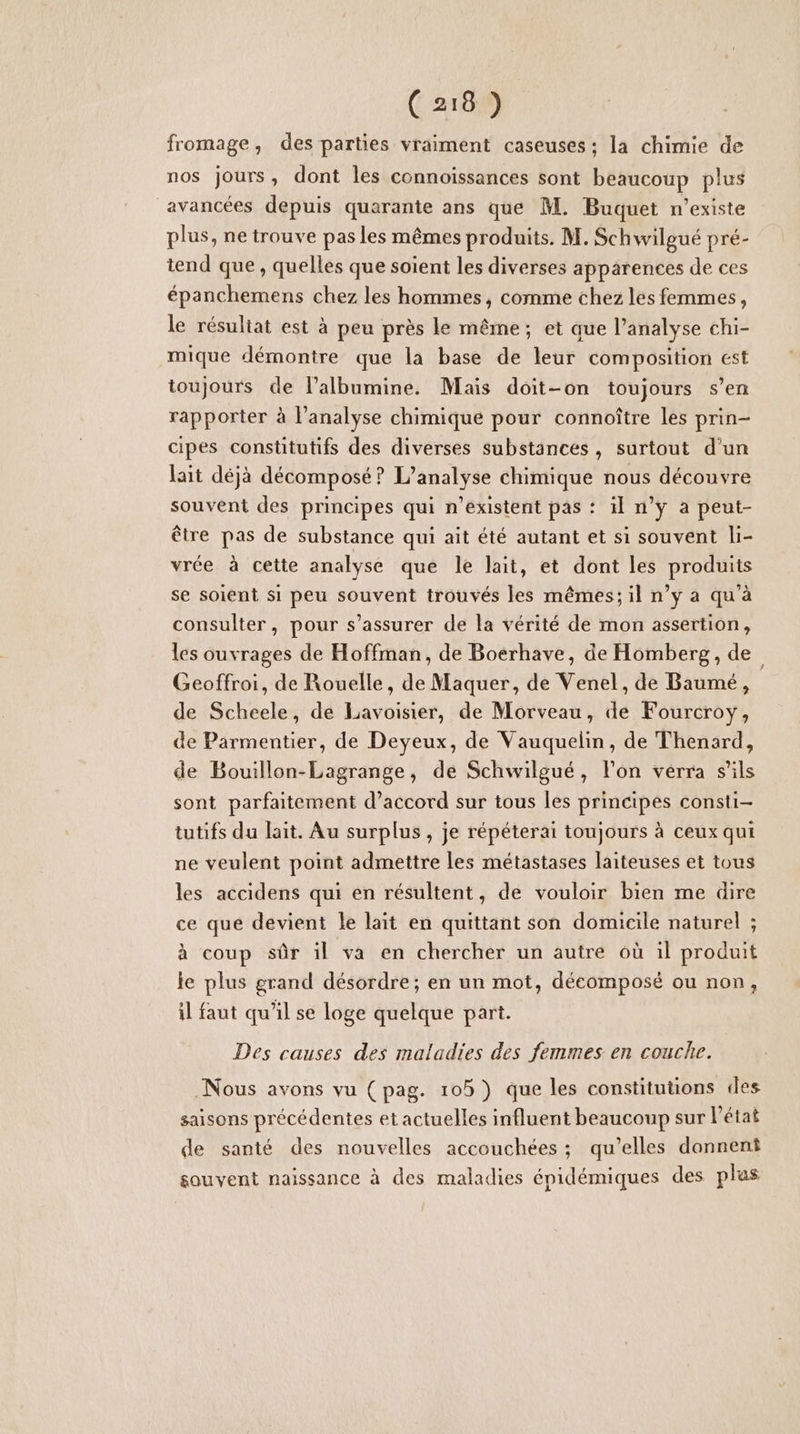 fromage, des parties vraiment caseuses ; la chimie de nos jours, dont les connoissances sont beaucoup plus avancées depuis quarante ans que M. Buquet n'existe plus, ne trouve pas les mêmes produits. M. Schwilgué pré- tend que , quelles que soient les diverses apparences de ces épanchemens chez les hommes, comme chez les femmes, le résultat est à peu près le même; et que l’analyse chi- mique démontre que la base de leur composition est toujours de lalbumine. Mais doit-on toujours s’en rapporter à l’analyse chimique pour connoître les prin- cipes constitutifs des diverses substances, surtout d’un lait déjà décomposé? L'analyse chimique nous découvre souvent des principes qui n'existent pas : il n’ÿ a peut- être pas de substance qui ait été autant et si souvent li- vrée à cette analyse que le lait, et dont les produits se soient si peu souvent trouvés les mêmes; il n’y a qu’à consulter, pour s'assurer de la vérité de mon assertion, les ouvrages de Hoffman, de Boerhave, de Homberg, de Geoffroi, de Rouelle, de Maquer, de Venel, de Baumé, de Scheele, de Lavoisier, de Morveau, de Fourcroy, de Parmentier, de Deyeux, de Vauquelin, de Thenard, de Bouillon-Lagrange, de Schwilgué, lon verra s'ils sont parfaitement d’accord sur tous les principes consti- tutifs du lait. Au surplus , je répéterai toujours à ceux qui ne veulent point admettre les métastases laiteuses et tous les accidens qui en résultent, de vouloir bien me dire ce que devient le lait en quittant son domicile naturel ; à coup sûr il va en chercher un autre où il produit le plus grand désordre; en un mot, déeomposé ou non, il faut qu’il se loge quelque part. Des causes des maladies des femmes en couche. Nous avons vu (pag. 105) que les constitutions des saisons précédentes et actuelles influent beaucoup sur l'état de santé des nouvelles accouchées ; qu’elles donnent souvent naissance à des maladies épidémiques des plas