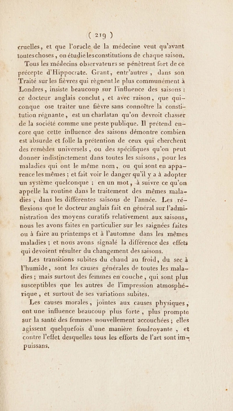 cruelles, et que l’oracle de la médecine veut qu'avant touteschoses , on étudie lesconstitutions de chaque saison. Tous les médecins observateurs se pénètrent fort de ce précepte d'Hippocrate. Grant, entr’autres , dans son Traité sur les fièvres qui règnent le plus communément à Londres, insiste beaucoup sur l'influence des saisons : ce docteur anglais conclut , et avec raison, que qui- conque ose traiter une fièvre sans connoître la consti- tution répnante, est un charlatan qu’on devroit chasser de la société comme une peste publique. Il prétend en- core que cette influence des saisons démontre combien est absurde et folle [a prétention de ceux qui cherchent des remèdes universels, ou des spécifiques qu’on peut donner indistinctement dans toutes les saisons, pour les maladies qui ont le même nom, ou qui sont en appa- rence les mêmes ; et fait voir le danger qu'il y a à adopter un système quelconque ; en un mot, .à suivre ce qu’on pelle la routine dans le traitement des mêmes mala- dies , dans les différentes saisons de l’année. Les ré- flexions que le docteur anglais fait en général sur l’admi- nistration des moyens curatifs relativement aux saisons, nous les avons faites en particulier sur les saignées faites ou à faire au printemps et à l'automne dans les mêmes maladies ; et nous avons signalé la différence des effets qui devoient résulter du changement des saisons. Les transitions subites du chaud au froid, du sec à Phumide, sont les causes générales de toutes les mala- dies ; mais surtout des femmes en couche, qui sont plus Léstibles que les autres de l’impression atmosphé- rique, et surtout de ses variations subites. Les causes morales, jointes aux causes physiques , ont une influence beaucoup plus forte, plus prompte sur la santé des femmes nouvellement accouchées ; elles agissent quelquefois d’une manière foudroyante , et contre l’effet desquelles tous les efforts de l’art sont im puissans.