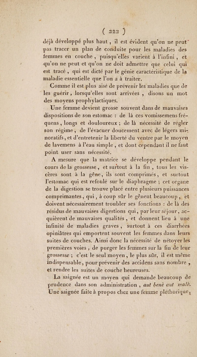 (2527) déjà développé plus haut , il est évident qu’on ne peut” pas tracer un plan de conduite pour les maladies des femmes en couche, puisqu'elles varient à l'infini, et qu’on ne peut et qu’on ne doit admettre que celui qui est tracé , qui est dicté par le génie caractéristique de la maladie essentielle que l’on à à traiter. Comme il est plus aisé de prévenir les maladies que de les guérir, lorsqu'elles sont arrivées , disons un mot des moyens prophylactiques. Une femme devient grosse souvent dans de mauvaises dispositions de son estomac : de là ces vomissemens fré- quens , longs et douloureux ; de là nécessité de régler son régime, de l’évacuer doucement avec de légers mi- noratifs , et d'entretenir la liberté du ventre par le moyen de lavemens à l’eau simple , et dont cependant il ne faut point user sans nécessité. À mesure que la matrice se développe pendant le cours de la grossesse, et surtout à la fin, tous les vis- cères sont à la gêne, ils sont comprimés, et surtout l'estomac qui est refoulé sur le diaphragme ; cet organe de la digestion se trouve placé entre plusieurs puissances comprimantes, qui, à coup sûr le gênent beaucoup, et doivent nécessairement troubler ses fonctions : de là des résidus de mauvaises digestions qui, par leur séjour, ac- quièrent de mauvaises qualités , et donnent lieu à une infinité de maladies graves, surtout à ces diarrhées opiniâtres qui emportent souvent les femmes dans leurs suites de couches. Ainsi donc la nécessité de nétoyer les premières voies , de purger les femmes sur la fin de leur grossesse ; c’est le seul moyen, le plus sûr, il est même indispensable, pour prévenir des accidens sans nombre , et rendre les suites de couche heureuses. La saignée est un moyen qui demande beaucoup de prudence dans son administration , aut benè aut malè. Une saignée faite à propos chez une femme pléthorique,