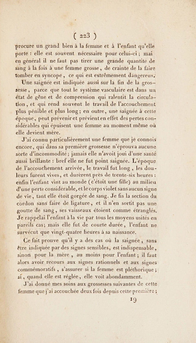 ( 225 ) procure un.grand bien à la femme et à l’enfant qu’elle porte : elle est souvent nécessaire pour celui-ci; mai en général il ne faut pas tirer une grande quantité de sang à la fois à une femme grosse, de crainte de la faire tomber en syncope, ce qui est extrêmement dangereux. Une saignée est indiquéé aussi sur la fin de la gros- sesse, parce que tout le système vasculaire est dans un état de gêne et de compression qui ralentit la circula- tion, et qui rend souvent le travail de l'accouchement plus pénible et plus long ; en outre, une saignée à celte époque, peut préveniret prévient en effet des pertes con- sidérables qui épuisent une femme au moment même où elle devient mère. J'ai connu particulièrement une femme que jé connois encore, qui dans sa première grossesse n'éprouva aucune sorte d’incommodité ; jamais elle n’avoit joui d’une santé aussi brillante : bref elle ne fut point saignée. L'époque de l'accouchement arrivée, le travail fut long , les dou- leurs furent vives, et durèrent près de trente-six heures : enfin l'enfant vint au monde (t’étoit une fille) au milieu d’une perte considérable, et le corps violet sans aucun signe de vie, tant elle étoit gorgée de sang. Je fis la section du cordon sans faire de ligature, et il n’en sortit pas une goutte de sang, ses vaisseaux étoient comme étranglés. Je rappelai l'enfant à la vie par tous les moyens usités en pareils cas; mais ellé fut de courte durée, l’enfant ne survécut que vingt-quatre heures à sa naissance. Ce fait prouve qu'il ÿ a des cas où la saignée , sans être indiquée par des signes sensibles, est indispensable, sinon pour la mère , au moins pour l’enfant ; il faut alors avoir recours aux signes rationnels et aux signes commémoratifs , s'assurer si la femme est pléthorique ; si, quand elle est réglée, elle voit abondamment. J’ai donné mes soins aux grossesses suivantes de cette femme que j ai accouchée deux fois depuis cette première; A