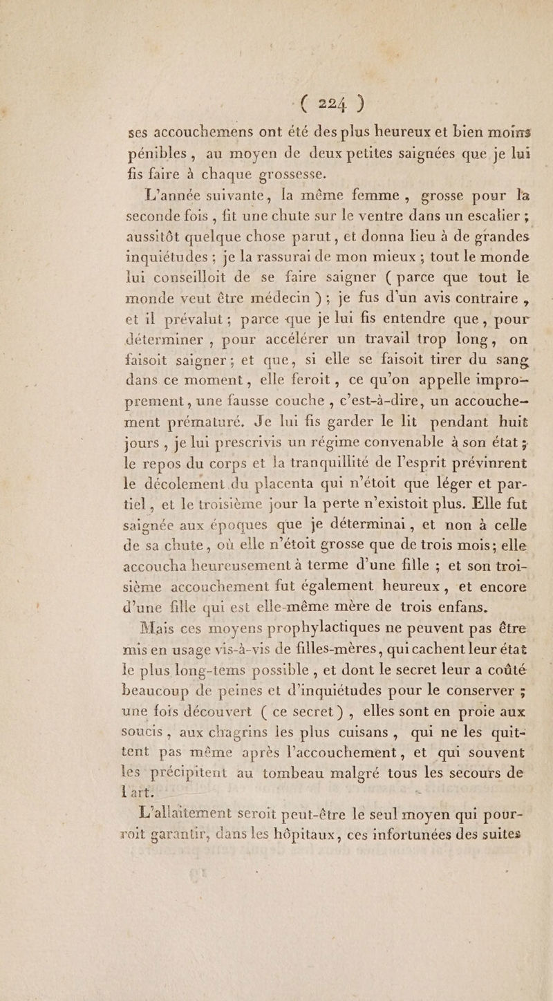 ses accouchemens ont été des plus heureux et bien moins pénibles, au moyen de deux petites saignées que je lui fis faire à chaque grossesse. L'année suivante, la même femme , grosse pour la seconde fois , fit une chute sur le ventre dans un escalier ; aussitôt quelque chose parut, et donna lieu à de grandes inquiétudes ; je la rassurai de mon mieux ; tout le monde lui conseilloit de se faire saigner ( parce que tout le monde veut être médecin }; je fus d’un avis contraire , et il prévalut; parce que je lui fis entendre que, pour déterminer , pour accélérer un travail trop long, on faisoit saigner; et que, si elle se faisoit tirer du sang dans ce moment, elle feroit, ce qu’on appelle impro- prement , une fausse couche , c’est-à-dire, un accouche- ment prématuré, Je lui fis garder Île lit pendant huit jours , je lui prescrivis un régime convenable à son état ; le repos du corps et la tranquillité de l'esprit prévinrent le décolement du placenta qui n’étoit que léger et par- tiel, et le troisième jour la perte n’existoit plus. Elle fut saignée aux époques que je déterminai , et non à celle de sa chute, où elle n’étoit grosse que de trois mois: elle accoucha heureusement à terme d’une fille ; et son troi- sième accouchement fut également heureux, et encore d’une fille qui est elle-même mère de trois enfans. Mais ces moyens prophylactiques ne peuvent pas être mis en usage vis-à-vis de filles-mères, quicachent leur état le plus long-tems possible , et dont le secret leur a coûté beaucoup de peines et d’inquiétudes pour le conserver ; une fois découvert ( ce secret), elles sont en proie aux soucis , aux chagrins les plus cuisans, qui ne les quit- tent pas même après l'accouchement, et qui souvent les précipitent au tombeau malgré tous les secours de L'art. - L’allaitement seroit peut-être le seul moyen qui pour- roit garanür, dans les hôpitaux, ces infortunées des suites