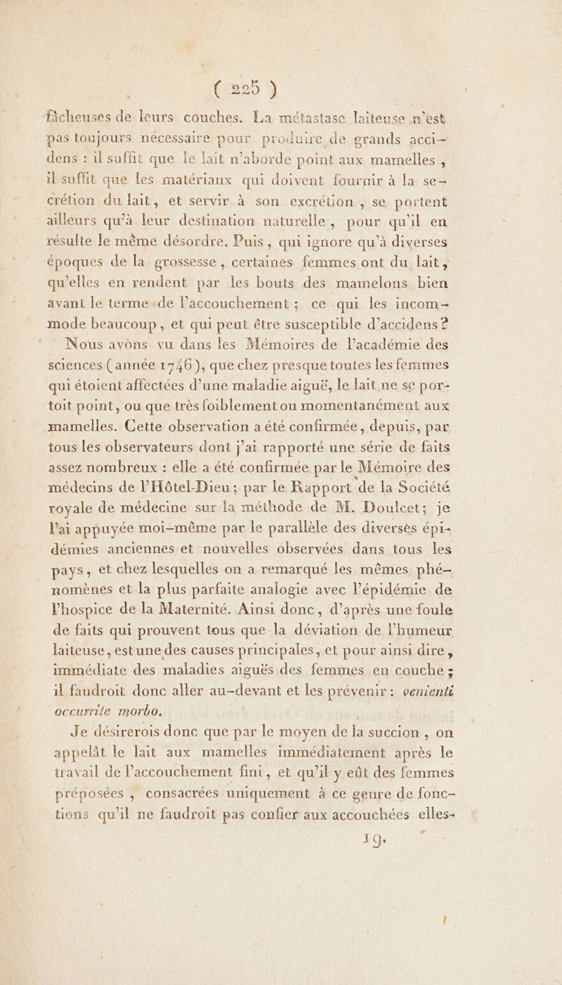 (525 fcheuses de leurs couches. La métastase laiteuse n’est pas toujours nécessaire pour produire de grands acci- dens : il suffit que le lait n’aborde point aux mamelles , il suffit que les matériaux qui doivent fournir à la se- crétion du lait, et servir à son excrétion , se portent ailleurs qu'à leur destination naturelle, pour qu'il en résulte le même désordre. Puis, qui ignore qu’à diverses époques de la grossesse , certaines femmes ont du lait, qu'elles en rendent par les bouts des mamelons bien avant le terme.de Paccouchement ; ce qui les incom- mode beaucoup, et qui peut être susceptible d’accidens ? Nous avons vu dans les Mémoires de l’académie des sciences (année 1746), que chez presque toutes les femmes qui étoient affectées d’une maladie aiguë, le lait ne se por- toit point, ou que très foiblement ou momentanément aux mamelles. Cette observation a été confirmée, depuis, par tous les observateurs dont j'ai rapporté une série de faits assez nombreux : elle a été confirmée par le Mémoire des médecins de l’'Hôtel-Dieu ; par le Rapport de la Société royale de médecine sur la méthode de M. Doulcet; je lai appuyée moi-même par le parallèle des diversès épi- démies anciennes et nouvelles observées dans tous les pays, et chez lesquelles on à remarqué les mêmes phé- nomènes et la plus parfaite analogie avec l'épidémie de l’hospice de la Maternité. Ainsi donc, d’après une foule de faits qui prouvent tous que la déviation de lhumeur laiteuse, estune des causes principales, et pour ainsi dire, immédiate des maladies aiguës des femmes en couche ; il faudroit donc aller au-devant et les prévenir: venienti occurrile morbo. Je désirerois donc que par le moyen de la succion , on appelât le lait aux mamelles immédiatement après le travail de l'accouchement fini, et qu’il y eût des femmes préposées , consacrées uniquement à ce genre de fonc- tions qu'il ne faudroit pas confier aux accouchées elles 19.