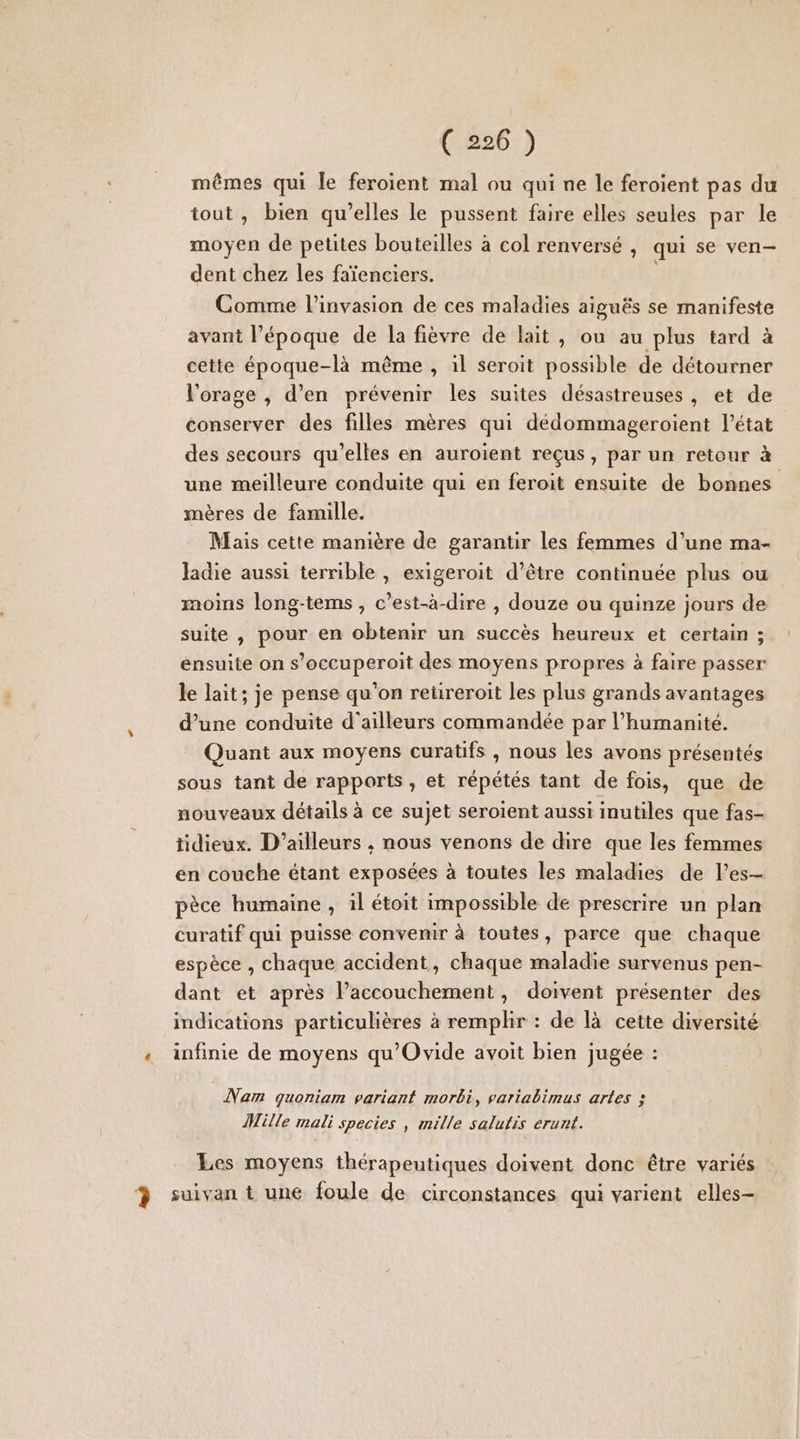 ( 226 ) mêmes qui le feroient mal ou qui ne le feroient pas du tout , bien qu'elles le pussent faire elles seules par le moyen de petites bouteilles à col renversé , qui se ven- dent chez les faïenciers. Comme l'invasion de ces maladies aiguës se manifeste avant l’époque de la fièvre de lait, ou au plus tard à cette époque-là même , il seroit possible de détourner l'orage , d'en prévenir les suites désastreuses, et de conserver des filles mères qui dédommageroient l’état des secours qu'elles en auroient reçus, par un retour à une meilleure conduite qui en feroit ensuite de bonnes mères de famille. Mais cette manière de garantir les femmes d’une ma- ladie aussi terrible , exigeroit d’être continuée plus ou moins long-tems, c’est-à-dire , douze ou quinze jours de suite , pour en obtenir un succès heureux et certain ; ensuite on s’occuperoit des moyens propres à faire passer le lait; je pense qu’on reüreroit les plus grands avantages d’une conduite d'ailleurs commandée par l’humanité. Quant aux moyens curatifs , nous les avons présentés sous tant de rapports , et répétés tant de fois, que de nouveaux détails à ce sujet seroient aussi inutiles que fas- tidieux. D'ailleurs , nous venons de dire que les femmes en couche étant exposées à toutes les maladies de l’es— pèce humaine , il étoit impossible de prescrire un plan curatif qui puisse convenir à toutes, parce que chaque espèce , chaque accident, chaque maladie survenus pen- dant et après l’accouchement, doivent présenter des indications particulières à remplir : de là cette diversité «+ infinie de moyens qu'Ovide avoit bien jugée : Nam quoniam variant morbi, variabimus artes ; Mille mali species , mille salutis erunt. Les moyens thérapeutiques doivent donc être variés