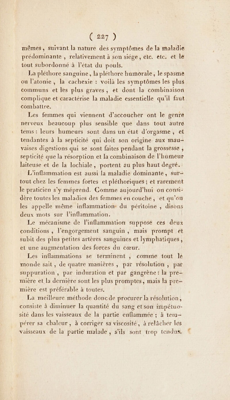 mêmes, suivant la nature des symptômes de Ia maladie prédominante , relativement à son siége, etc. etc. et lé tout subordonné à l’état du pouls. La pléthore sanguine, la pléthore humorale, le spasme ou l’atonie , la cachexie : voilà les symptômes les plus communs et les plus graves, et dont la combinaison complique et caractérise la maladie essentielle qu'il faut combattre. Les femmes qui viennent d’accoucher ont le genre nerveux beaucoup plus sensible que dans tout autre tems : leurs humeurs sont dans un état d'orgasme, et tendantes à la septicité qui doit son origine aux mau- vaises digestions qui se sont faites pendant la grossesse , septicité que la résorption et la combinaison de l’humeur laiteuse et de la lochiale, portent au plus haut degré. L’inflammation est aussi la maladie dominante, sur- tout chez les femmes fortes et pléthoriques ; et rarement le praticien s’y méprend. Comme aujourd'hui on consi- dère toutes les maladies des femmes en couché, ét qu’on les appelle même inflammation. du péritoine , disons deux mots sur l’inflammation. Le mécanisme de linflammation supposé ces deux conditions , l’engorgement sanguin , mais prompt et subit des plus petites artères sanguines et Iymphatiques, et une augmentation des forces du cœur. Les inflammations se terminent , comme tout lé monde sait, de quatre manières , par résolution , par suppuration , par induration et par gangrène: la pre- mière et la dernière sont les plus promptes, mais la pre- mière est préférable à toutes. La meilleure méthode donc de procurer la résolution, consiste à diminuer la quantité du sang et son impétuo- sité dans les vaisseaux de la partie enflammée ; à tem- pérer sa chaleur, à corriger sa viscosité, à relâcher Les vaisseaux de la partie malade , s'ils sont trop tendus