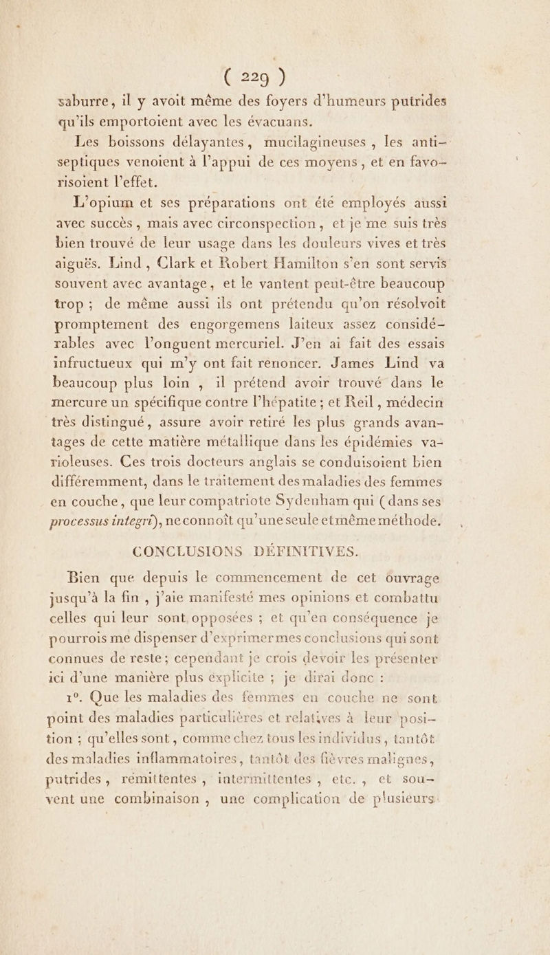 saburre, il y avoit même des foyers d’humeurs putrides qu’ils emportoient avec les évacuans. Les boissons délayantes, mucilagineuses , les anti- septiques venoient à l'appui de ces moyens, et en favo- risoient l'effet. | L'opium et ses préparations ont été employés aussi avec succès , mais avec circonspection, et je me suis très bien trouvé de leur usage dans les douleurs vives et très aiguës. Land , Clark et Robert Hamilton s’en sont servis souvent avec avantage, et le vantent peut-être beaucoup trop ; de même aussi ils ont prétendu qu’on résolvoit promptement des engorgemens laiteux assez considé- rables avec l’onguent mercuriel. J’en ai fait des essais infructueux qui m'y ont fait renoncer. James Lind va beaucoup plus loin , il prétend avoir trouvé dans le mercure un spécifique contre l'hépatite ; et Reil , médecin très distingué, assure avoir retiré les plus grands avan- tages de cette matière métallique dans les épidémies va- rioleuses. Ces trois docteurs anglais se conduisoient bien différemment, dans le traitement des maladies des femmes en couche, que leur compatriote Sydenham qui (dans ses processus integri), ne connoît qu’une seule etmême méthode. CONCLUSIONS DÉFINITIVES. Bien que depuis le commencement de cet Guvrage jusqu’à la fin , j’aie manifesté mes opinions et combattu celles qui leur sont, opposées ; et qu’en conséquence je pourrois me dispenser d’exprimermes conclusions qui sont connues de reste; cependant je crois devoir les présenter ici d’une mamière plus éxplicite ; je dirai donc : 1°. Que les maladies des femmes en couche ne sont point des maladies particulières et relatives à leur posi- tion ; qu'elles sont, comme chez tous lesindividus , tantôt des maladies inflammatoires, tantôt des fièvres malignes, putrides, rémuttentes , intermittentes , elc., et sou- vent une combinaison , une complication de plusieurs