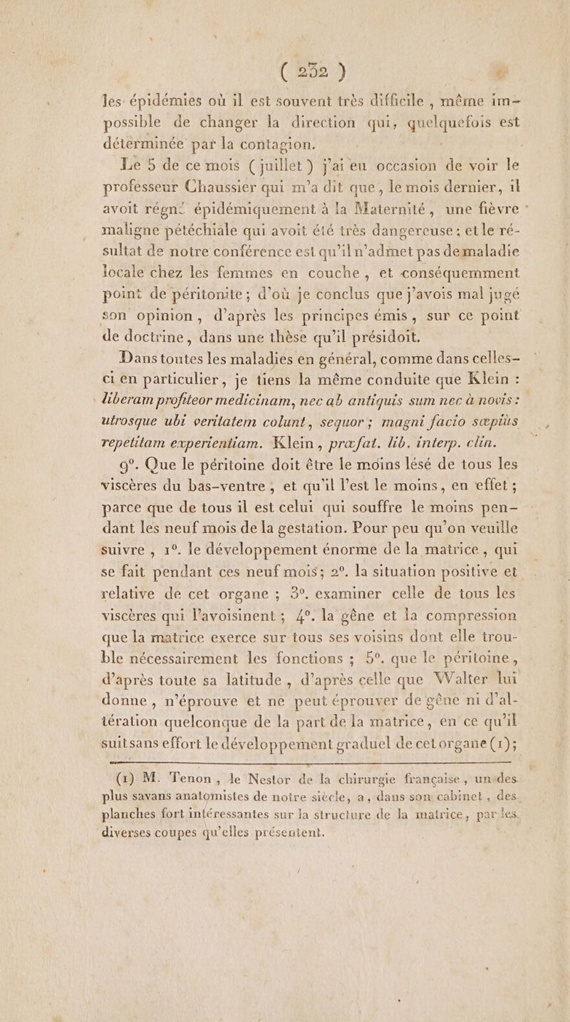 les épidémies où il est souvent très difficile , même im- possible de changer la direction qui, quelquefois est détérminée par la contagion. Le 5 de ce mois ( juillet ) j'ai eu occasion de voir le professeur Chaussier qui m'a dit que, le mois dernier, il avoit régn£ épidémiquement à la Maternité, une fièvre : maligne pétéchiale qui avoit été très dangereuse: etle ré- sultat de notre conférence est qu’iln’admet pas demaladie locale chez les femmes en couche, et conséquemment point de péritonite ; d’où je conclus que j’avois mal jugé son opinion, d’après les principes émis, sur ce point de doctrine, dans une thèse qu'il présidoit. Dans toutes les maladies en général, comme dans celles ci en particulier, je tiens la même conduite que Klein : diberam profiteor medicinam, nec ab antiquis sum nec à novis : utrosque ubi veritatem colunt, sequor ; magni facio sæpius repetitam experientiam. Klein, præfat. lib. interp. clin. 9°. Que le péritoine doit être le moins lésé de tous les viscères du bas-ventre, et qu'il l’est le moins, en effet ; parce que de tous il est celui qui souffre le moins pen- dant les neuf mois de la gestation. Pour peu qu’on veuille suivre , 1°. le développement énorme de la matrice, qui se fait pendant ces neuf mois; 2°. la situation positive et relative de cet organe ; 3°. examiner celle de tous les viscères qui l’avoisinent ; 4°. la gêne et Îa compression que la matrice exerce sur tous ses voisins dont elle trou- ble nécessairement les fonctions ; 5°. que le péritoine, d’après toute sa latitude , d’après celle que Walter lui donne , n’éprouve et ne peut éprouver de gêne ni d’al- tération quelconque de la part de la matrice, en ce qu'il suitsans effort le développement graduel de cetorgane(x); (1) M. Tenon , le Nestor de la chirurgie française, untdes plus savans anatomisies de notre siècle, a, dans son cabinet, des planches fort inléressantes sur ja structure de la matrice, parles. diverses coupes qu’elles présentent.
