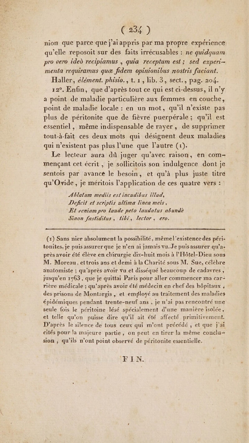 nion que parce que j’aiappris par ma propre expérience qu’elle reposoit sur des faits irrécusables : ne quidquam pro vero ideù recipiamus | quia receptum est ; sed experi- menta requiramus quœ fidem opiniontbus nostris faciant. Haller, élément. phisio., 1. 1, hb. 3, sect., pag. 204. 12°, Enfin, que d’après tout ce qui est ci-dessus, il n’y a point de maladie particulière aux femmes en couche, point de maladie locale : en un mot, qu'il n'existe pas plus de péritonite que de fièvre puerpérale; qu’il est essentiel, même indispensable de rayer, de supprimer tout-à-fait ces deux mots qui désignent deux maladies qui n'existent pas plus l’une que l’autre (1). Le lecteur aura dû juger qu'avec raison, en com- mençant cet écrit, Je sollicitois son indulgence dont je sentois par avance le besoin, et qu'à plus juste titre qu'Ovide, je méritois l'application de ces quatre vers : Ablalum mediis est incudibus illud, Defcit et scriptis ullima linea mets, Æt veniam pro laude peto laudatus aburdè Siron fastiditus, fibr, lector, ero. (1) Sans nier absolument la possibilité, même l'existence des péri- tonites, je puis assurer que je n’en ai jamais vu. Je puis assurer qu’a- près avoir été élève en chirurgie dix-huit mois à lHôtel-Dieu sous M. Moreau, ettrois ans et demi à la Charité sous M. Sue, célèbre anaiomiste ; qu'après avoir Vu et disséqué beaucoup de cadavres, jusqu’en 1763 , que je quittai Paris pour aller commencer ma car- rière médicale ; qu'après avoir été médécin en chef des hôpitaux , des prisons de Montargis , et employé au traitement des maladies épidémiques pendant trente-neuf ans , je n’ai pas rencontré une seule fois le péritoine lésé spécialement d'une manière isolée, et telle qu’on puisse dire qu'il ait été affecté primitivement. D’après Île silence de tous ceux qui m'ont précédé , et que j'ai cités pour la majeure partie, on peut en tirer la même conclu- sion , qu'ils n’ont point observé de péritonite essentielle. FIN.