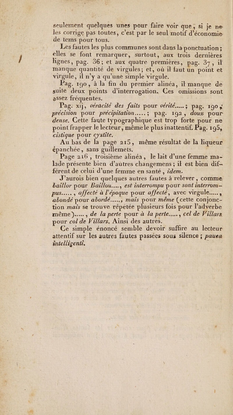 , seulement quelques unes pour faire voir que, si je ne les corrige pas toutes, c’est par le seul motif d'économie. de tems pour tous. Les fautes les plus communes sont dans la ponctuation; elles se font remarquer, surtout, aux trois dernières lignes, pag. 36; et aux quatre premières, pag. 37, il manque quantité de virgules; et, où il faut un point et virgule, il n’y a qu’une simple virgule. Pag. 190, à la fin du premier alinéa, il manque de suite deux points d'interrogation. Ces omissions sont assez fréquentes. Pag: x1ij, véracité des faits pour vérité... ; pag. 190 ; précision pour précipilation..…...; pag. 192, doux pour dense. Cette faute typographique est trop forte pour ne point frapper le lecteur, mêmele plus inattentif. Pag. 195, cistique pour cysüte. | Au bas de la page 215, même résultat de la liqueur Page 216 , troisième alinéa, le lait d’une femme ma- lade présente bien d’autres changemens ; il est bien dif- férent de celui d’une femme en santé , idem. J’aurois bien quelques autres fautes à relever, comme baïllor pour Baillou.…., est interrompu pour sont interrom- pus... , affecté à l’époque pour affecté, avec virgule.….., abondé pour abordé..…., mais pour méme (cette conjonc- tion maïs se trouve répétée plusieurs fois pour l’adverbe même)... , de la perte pour à la perte... , cel de Villars our col de Villars. Ainsi des autres. Ce simple énoncé semble devoir suffire au lecteur attentif sur les autres fautes passées sous silence ; pauea éntelligentr.