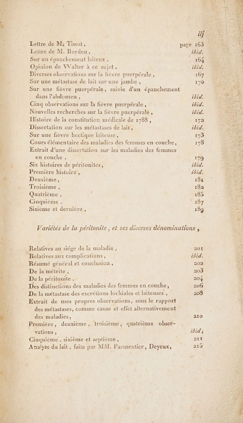 Lettre de M: Tissot, Letire de M. Bordeu, Sur un épanchement latteux, Opinion de VValter à ce sujet, Diverses observations sur la fièvre puerpérale, Sur une métastase de lait sur une jambe , dans l'abdomen , Cinq observations sur fa fièvre puerpérale, Nouvelles recherches sur la fièvre puerpérale , Histoire de la constitution médicale de 1788, Dissertation sur les métastases de lait, Sur une fièvre hectique laiteuse, Cours élémentaire des maladies des femmes en couche, Extrait d’une dissertation sur les maladies des femmes en couche , Six histoires de péritonites, Première histoire , Deuxième, Troisième , Quatrième , Cinquième , Sixième et dernière, Relatives aux complications, Résumé général et conclusion, De la méirite, De la péritonite ; Des distinctions des maladies des femmes en couche, De la métastase des excrétions lochiales et laiteuses , Extrait de mes propres observations, sous le rapport des métastases, comme cause et effet alternativement des maladies, Première, deuxième, troisième, quatrième obser- vations , Cinquième , sixième et septième, Analyse du lait, faite par MM. Parmentier, Deyeux, 201 tbid. 202 203 206