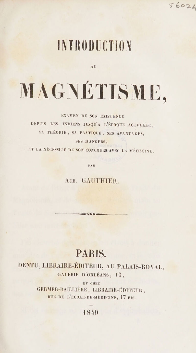 1 DA 6022 INTRODUCTION AU ; r TER M AGNETISM L: EXAMEN DE SON EXISTENCE DEPUIS LES INDIENS JUSQU'A L'ÉPOQUE ACTUELLE , SA THÉORIE, SA PRATIQUE, SES AVANTAGES, SES DANGERS, ET LA NÉCESSITÉ DE SON CONCOURS AVEC LA MÉDECINE, PAR AUB. GAUTHIER. PARIS. DENTU, LIBRAIRE-ÉDITEUR, AU PALAIS-ROYAL. GALERIE D'ORLÉANS, 13, ET CHEZ GERMER-BAILLIÈRE, LIBRAIRE-ÉDITEUR : RUE DE L'ÉCOLE-DE-MÉDECINE, Â7 Bis. 1840