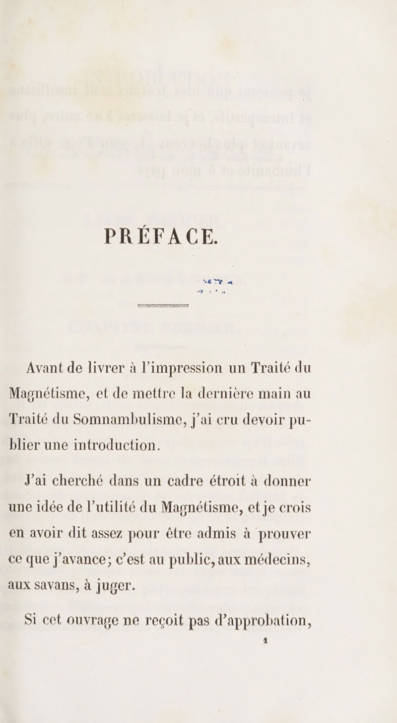 PRÉFACE. ‘ EY “ , Avant de livrer à l'impression un Traité du Magnétisme, et de mettre la dernière main au Traité du Somnambulisme, j'ai cru devoir pu- blier une introduction. J'ai cherché dans un cadre étroit à donner une idée de l’utilité du Magnétisme, et je crois en avoir dit assez pour être admis à prouver ce que j'avance; c’est au public, aux médecins, aux Savans, à Juger. Si cet ouvrage ne reçoit pas d'approbation, ‘|