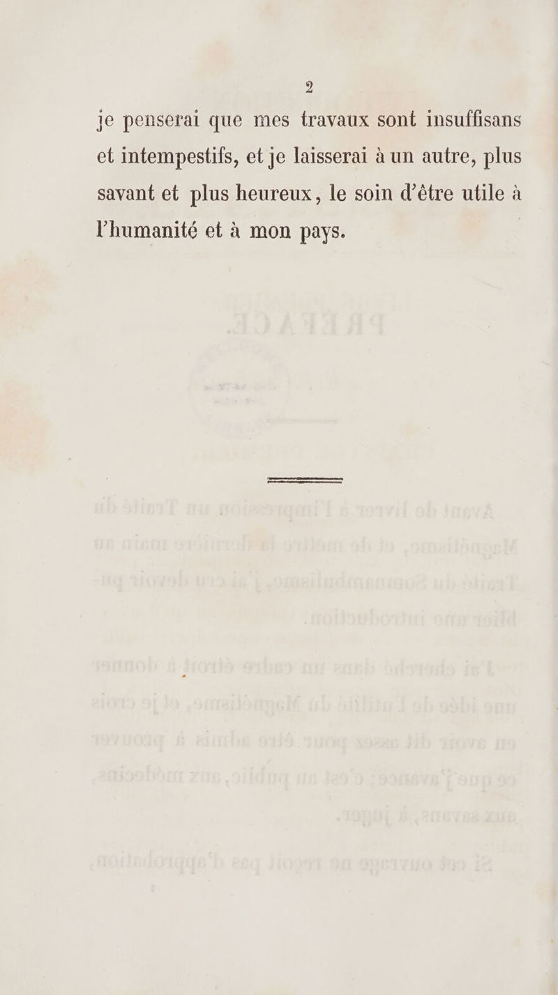 D je penseral que mes travaux sont insuffisans et intempestifs, et je laisserai à un autre, plus savant et plus heureux, le soin d’être utile à l'humanité et à mon pays.