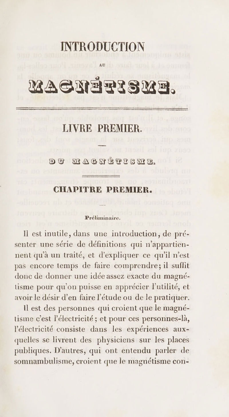 AU MAGSMNARISMA. LIVRE PREMIER. DU MAGNEPISME CHAPITRE PREMIER. Préliminaire. li est inutile, dans une introduction, de pré- senter une série de définitions qui n’appartien- nent qu'à un traité, et d'expliquer ce qu’il n’est pas encore temps de faire comprendre; il suffit donc de donner une idée assez exacte du magné- tisme pour qu'on puisse en apprécier l'utilité, et avoir le désir d’en faire l'étude ou de le pratiquer. Il est des personnes qui croient que le magné- tisme c’est l’électrieité ; et pour ces personnes-là, l'électricité consiste dans les expériences aux- quelles se livrent des physiciens sur les places publiques. D'autres, qui ont entendu parler de somnambulisme, croient que le magnétisme con-
