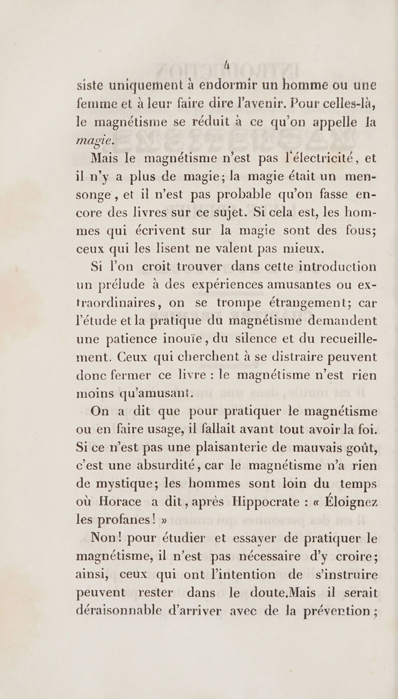ls siste uniquement à endormir un homme ou une femme et à leur faire dire l'avenir. Pour celles-là, le magnétisme se réduit à ce qu’on appelle fa magte. Mais le magnétisme n'est pas l'électricité, et il n’y a plus de magie; la magie était un men- songe , et il n’est pas probable qu’on fasse en- core des livres sur ce sujet. Si cela est, les hom- mes qui écrivent sur la magie sont des fous; ceux qui les lisent ne valent pas mieux. Si l’on croit trouver dans cette introduction un prélude à des expériences amusantes ou ex- traordinaires, on se trompe étrangement; car l'étude et la pratique du magnétisme demandent une patience inouie, du silence et du recueille- ment. Ceux qui cherchent à se distraire peuvent donc fermer ce livre : le magnétisme n’est rien moins qu'amusant. On a dit que pour pratiquer le magnétisme ou en faire usage, il fallait avant tout avoir la foi. Si ce n’est pas une plaisanterie de mauvais goût, c’est une absurdité, car le magnétisme n’a rien de mystique; les hommes sont loin du temps où Horace a dit, après Hippocrate : « Éloignez les profanes! » Non! pour étudier et essayer de pratiquer le magnétisme, il n’est pas nécessaire d'y croire; ainsi, Ceux qui ont l'intention de s’instruire peuvent rester dans le doute.Mais il serait déraisonnable d'arriver avec de la prévertion ;