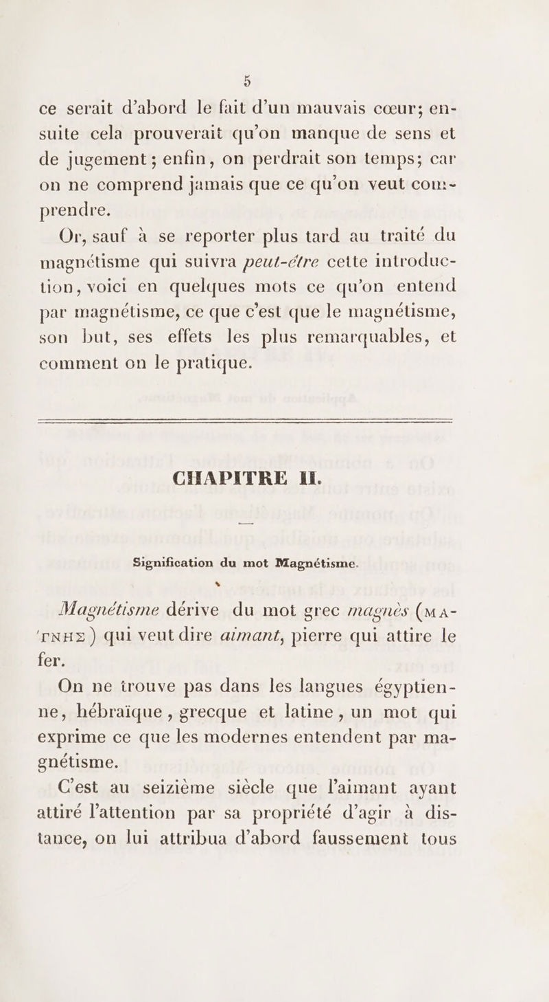 9 ce serait d’abord le fait d’un mauvais cœur; en- suite cela prouverait qu'on manque de sens et de jugement ; enfin, on perdrait son temps; car on ne comprend jamais que ce qu'on veut com:- prendre. Or, sauf à se reporter plus tard au traité du magnétisme qui suivra peut-étre cette introduc- tion, voici en quelques mots ce qu’on entend par magnétisme, ce que c'est que le magnétisme, son but, ses effets les plus remarquables, et comment on le pratique. CHAPITRE Il Signification du mot Magnétisme. , Magnétisme dérive du mot grec magnès (ma- ‘rNHE) qui veut dire armant, pierre qui attire le fer. On ne irouve pas dans les langues égyptien- ne, hébraïque , grecque et latine , un mot qui exprime ce que les modernes entendent par ma- gnétisme. C'est au seizième siècle que laimant ayant attiré l'attention par sa propriété d’agir à dis- tance, on lui attribua d’abord faussement tous