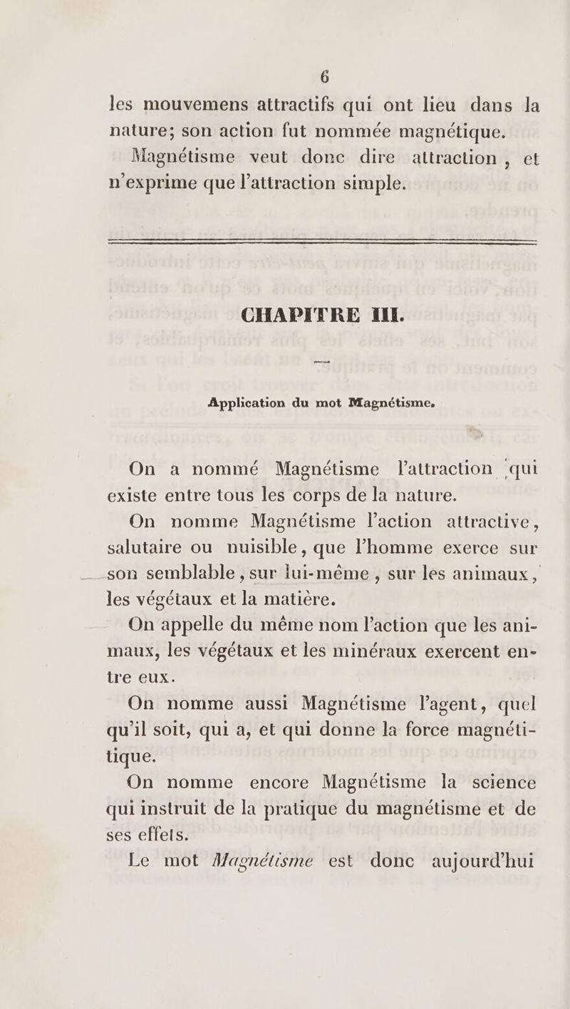 les mouvemens attractifs qui ont lieu dans Ja nature; son action fut nommée magnétique. Magnétisme veut donc dire attraction, et n'exprime que l'attraction simple. CHAPITRE IIL. Application du mot Magnétisme, On a nommé Magnétisme lattraction qui existe entre tous les corps de la nature. On nomme Magnétisme l’action attractive, salutaire ou nuisible, que l’homme exerce sur son semblable , sur iui-même , sur les animaux, les végétaux et la matière. On appelle du même nom l’action que les ani- maux, les végétaux et les minéraux exercent en- tre eux. On nomme aussi Magnétisme l’agent, quel qu’il soit, qui a, et qui donne la force magnéti- tique. On nomme encore Magnétisme a science qui instruit de la pratique du magnétisme et de ses effets. Le mot Magnétisme est donc aujourd’hui
