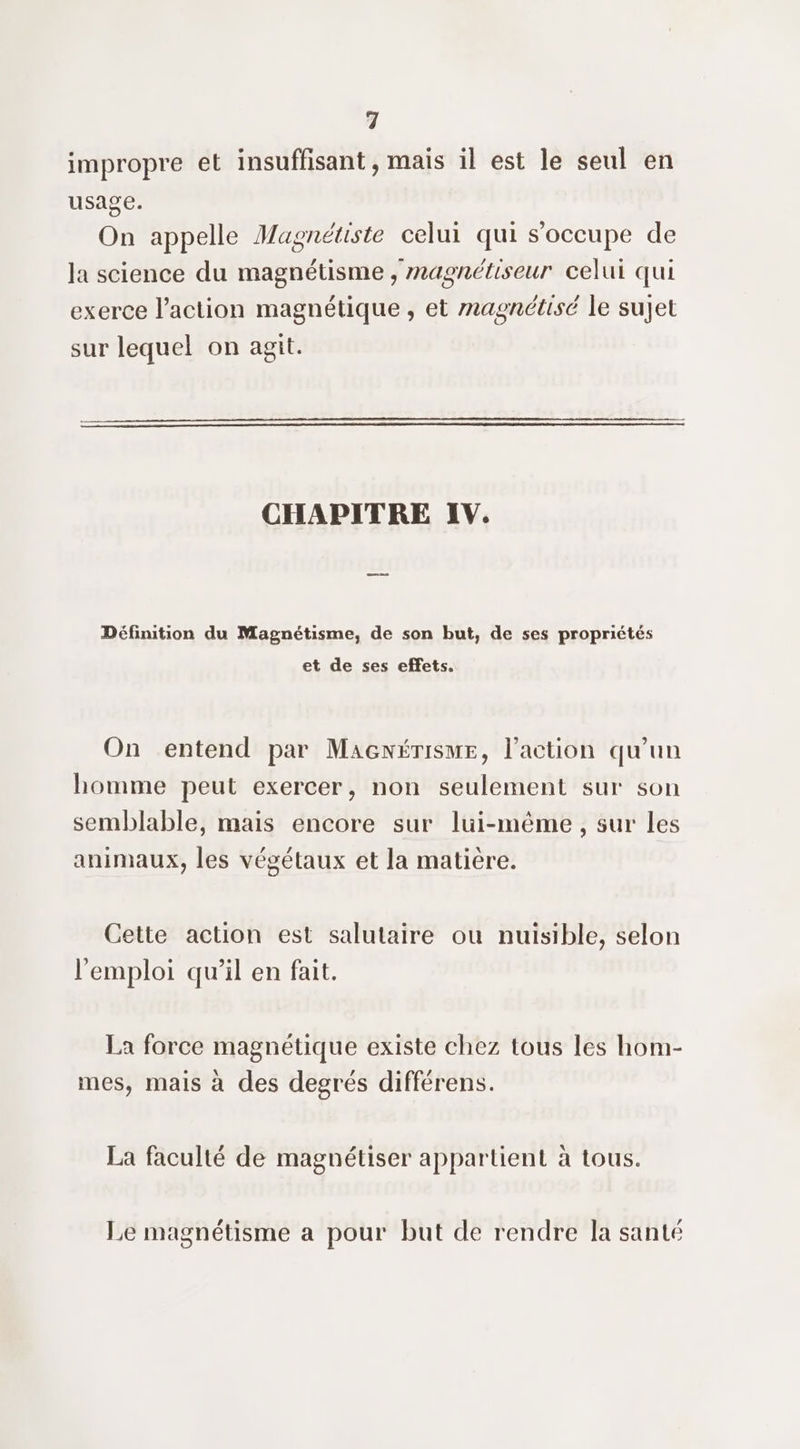 impropre et insuffisant, mais il est le seul en usage. On appelle Magnétiste celui qui s'occupe de la science du magnétisme , magnétiseur celui qui exerce l’action magnétique , et magnétisé le sujet sur lequel on agit. CHAPITRE IV. Définition du Magnétisme, de son but, de ses propriétés et de ses effets. On entend par Macnérisme, l’action qu'un homme peut exercer, non seulement sur son semblable, mais encore sur lui-même, sur les animaux, les végétaux et la matiere. Cette action est salutaire ou nuisible, selon 9 Q se . l'emploi qu’il en fait. La force magnétique existe chez tous les hom- mes, mais à des degrés différens. La faculté de magnétiser appartient à tous. Le magnétisme a pour but de rendre la santé