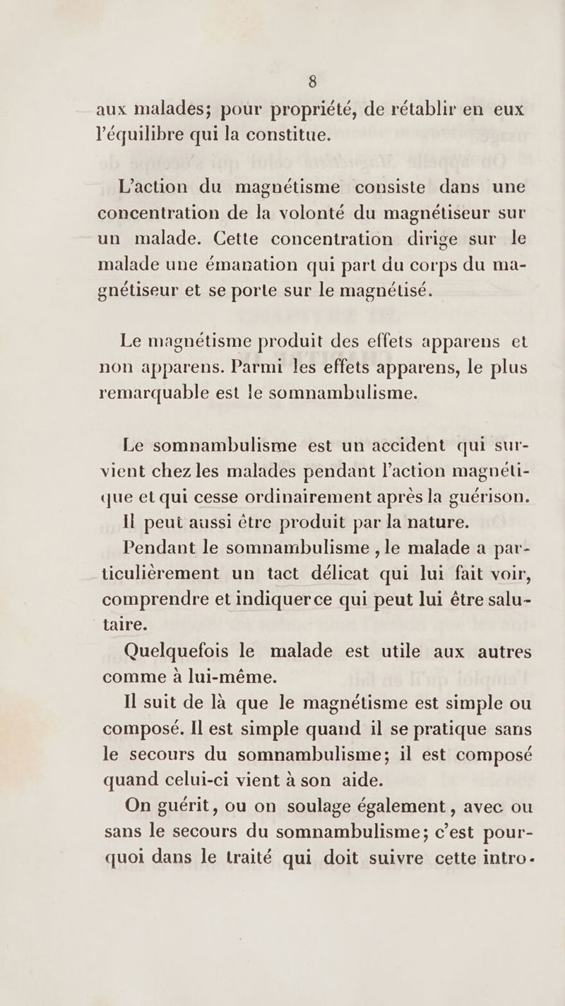 aux malades; pour propriété, de rétablir en eux l'équilibre qui la constitue. L'action du magnétisme consiste dans une concentration de la volonté du magnétiseur sur un malade. Cette concentration dirige sur le malade une émanation qui part du corps du ma- gnétiseur et se porte sur le magnétisé. Le magnétisme produit des effets apparens et non apparens. Parmi les effets apparens, le plus remarquable est le somnambulisme. Le somnambulisme est un accident qui sur- vient chez les malades pendant Paction magneti- que et qui cesse ordinairement après la guérison. Il peut aussi être produit par la nature. Pendant le somnambulisme , le malade a par- ticulièrement un tact délicat qui lui fait voir, comprendre et indiquer ce qui peut lui être salu- taire. Quelquefois le malade est utile aux autres comme à Jui-même. Il suit de là que le magnétisme est simple ou composé. Il est simple quand il se pratique sans le secours du somnambulisme; il est composé quand celui-ci vient à son aide. On guérit, ou on soulage également , avec ou sans le secours du somnambulisme; c’est pour- quoi dans le traité qui doit suivre cette intro-