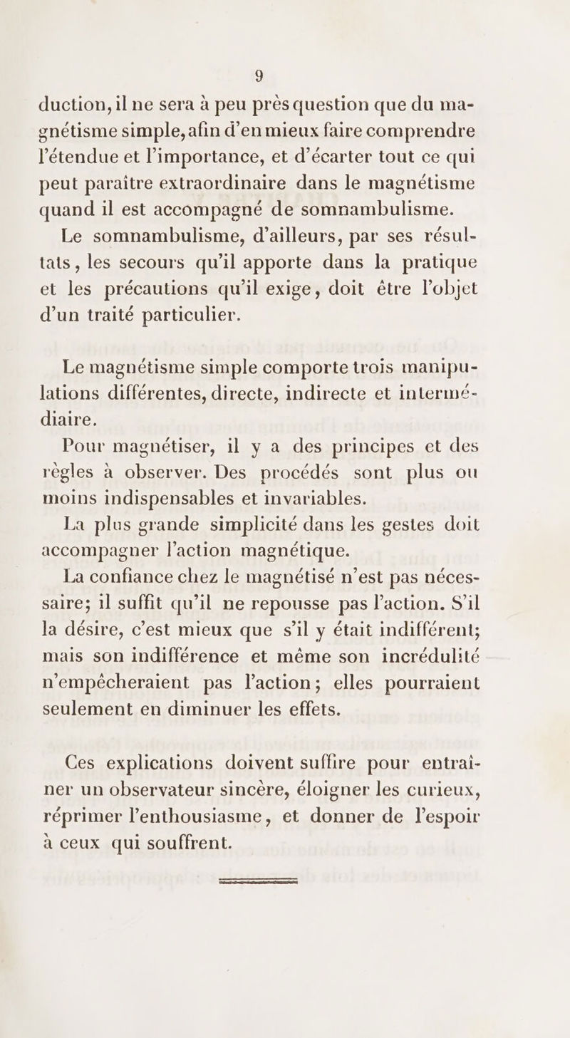 duction, il ne sera à peu près question que du ma- gnétisme simple, afin d'en mieux faire comprendre l'étendue et l’importance, et d’écarter tout ce qui peut paraitre extraordinaire dans le magnétisme quand il est accompagné de somnambulisme. Le somnambulisme, d’ailleurs, par ses résul- tats, les secours qu'il apporte dans la pratique et les précautions qu’il exige, doit être l’objet d’un traité particulier. Le magnétisme simple comporte trois manipu- lations différentes, directe, indirecte et intermé- diaire. Pour magnétiser, il y a des principes et des règles à observer. Des procédés sont plus ou moins indispensables et invariables. La plus grande simplicité dans les gestes doit accompagner l'action magnétique. La confiance chez le magnétisé n’est pas néces- saire; 1] suffit qu’il ne repousse pas l’action. S'il la désire, c’est mieux que sil y était indifférent; mais son indifférence et même son incrédulité n'empécheraient pas l’action; elles pourraient seulement en diminuer les effets. Ces explications doivent suffire pour entrai- ner un observateur sincère, éloigner les curieux, réprimer l’enthousiasme, et donner de lespoir à ceux qui souffrent.