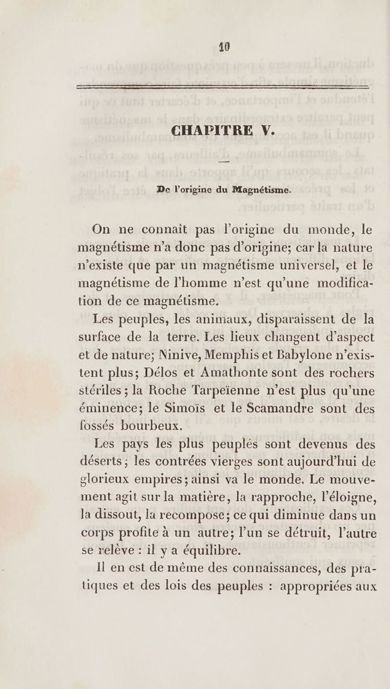CHAPITRE V. De l’origme du Magnétisme. On ne connaît pas l’origine du monde, le magnétisme n’a donc pas d’origine; car la nature n'existe que par un magnétisme universel, et le magnétisme de l’homme n’est qu'une modifica- tion de ce magnétisme. Les peuples, les animaux, disparaissent de la surface de la terre. Les lieux changent d'aspect et de nature; Ninive, Memphis et Babylone n’exis- tent plus; Délos et Amathonte sont des rochers stériles ; la Roche Tarpeïenne n’est plus qu’une éminence; le Simoïs et le Scamandre sont des fossés bourbeux. Les pays les plus peuplés sont devenus des déserts ; les contrées vierges sont aujourd’hui de glorieux empires ; ainsi va le monde. Le mouve- ment agit sur la matière, la rapproche, l’éloigne, la dissout, la recompose; ce qui diminue dans un corps profile à un autre; l’un se détruit, l’autre se relève : il y a équilibre. Il en est de même des connaissances, des pra- tiques et des lois des peuples : appropriées aux