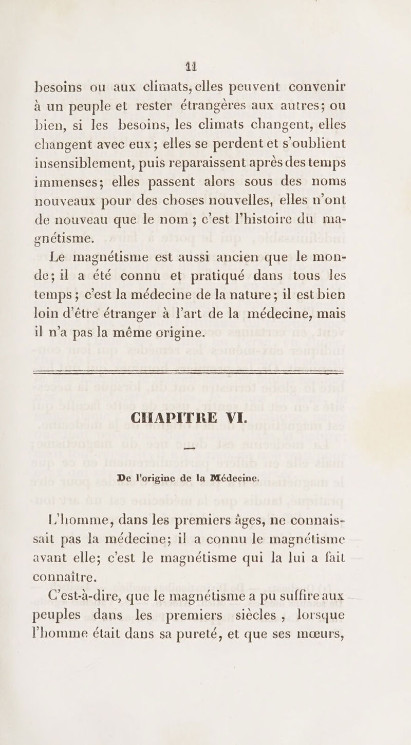 besoins ou aux climats, elles peuvent convenir à un peuple et rester étrangères aux autres; ou bien, si les besoins, les climats changent, elles changent avec eux; elles se perdent et s’oublient insensiblement, puis reparaissent après des temps immenses; elles passent alors sous des noms nouveaux pour des choses nouvelles, elles n’ont de nouveau que le nom ; c'est l’histoire du ma- gnétisme. Le magnétisme est aussi ancien que le mon- de; il a été connu et pratiqué dans tous Îles temps ; c’est la médecine de la nature; il est bien loin d’être étranger à l’art de la médecine, mais il n’a pas la même origine. CERAPDITRE VI. De l’origine de la Médecine. L'homme, dans les premiers äges, ne connais- sait pas la médecine; il a connu le magnétisme avant elle; c'est le magnétisme qui la lui a fait connaitre. C'est-à-dire, que le magnétisme a pu suffire aux peuples dans les premiers siècles, lorsque l'homme était dans sa pureté, et que ses mœurs,