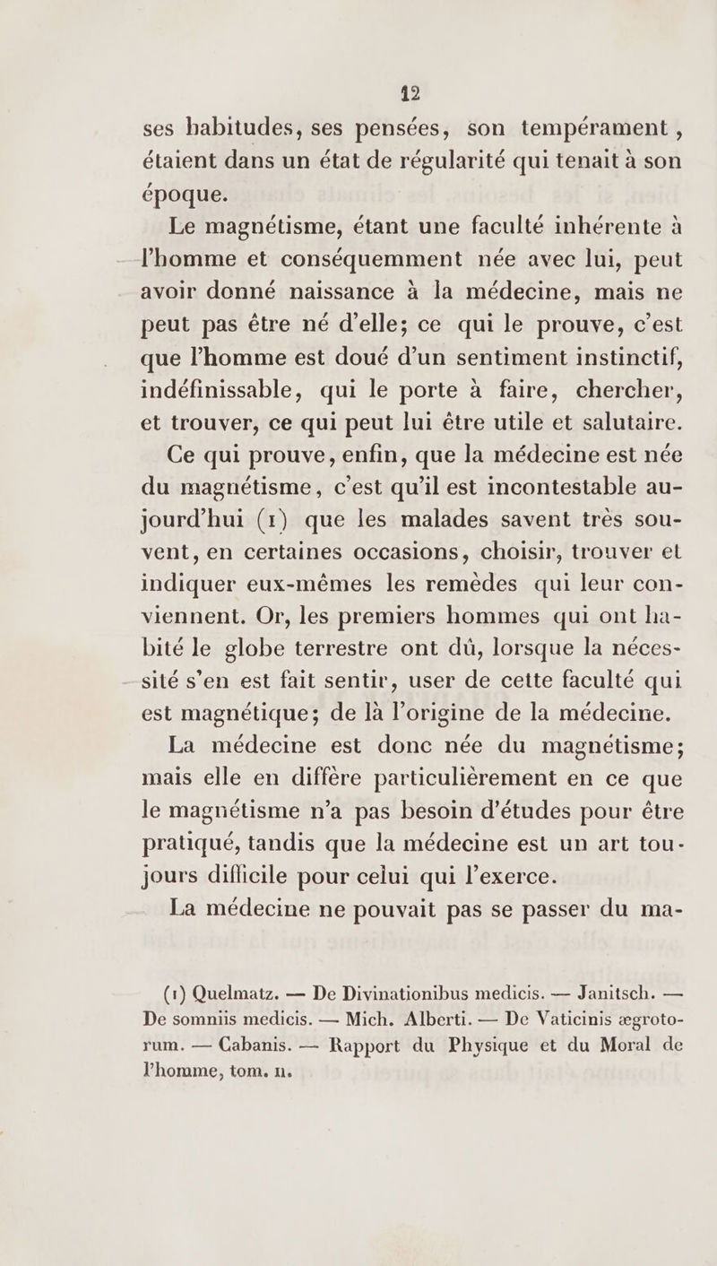 ses habitudes, ses pensées, son tempérament , étaient dans un état de régularité qui tenait à son époque. Le magnétisme, étant une faculté inhérente à l'homme et conséquemment née avec lui, peut avoir donné naissance à la médecine, mais ne peut pas être né d'elle; ce qui le prouve, c’est que l’homme est doué d’un sentiment instinctif, indéfinissable, qui le porte à faire, chercher, et trouver, ce qui peut lui être utile et salutaire. Ce qui prouve, enfin, que la médecine est née du magnétisme, c’est qu’il est incontestable au- jourd’hui (1) que les malades savent très sou- vent, en certaines occasions, choisir, trouver et indiquer eux-mêmes les remèdes qui leur con- viennent. Or, les premiers hommes qui ont ha- bité le globe terrestre ont dü, lorsque la néces- sité s’en est fait sentir, user de cette faculté qui est magnétique; de là l’origine de la médecine. La médecine est donc née du magnétisme; mais elle en diffère particulièrement en ce que le magnétisme n’a pas besoin d’études pour être pratiqué, tandis que la médecine est un art tou- jours dificile pour celui qui l’exerce. La médecine ne pouvait pas se passer du ma- (1) Quelmatz. — De Divinationibus medicis. — Janitsch. — De somniis medicis. — Mich. Alberti. — De Vaticinis ægroto- rum. — Cabanis. — Rapport du Physique et du Moral de l’honme, tom. n.