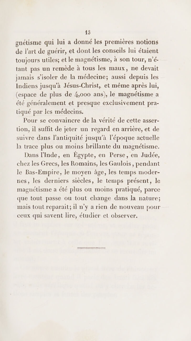 45 gnétisme qui lui a donné les premières notions de l’art de guérir, et dont les conseils lui étaient toujours uliles; et le magnétisme, à son tour, n’é- tant pas un remède à tous les maux, ne devait jamais s’isoler de la médecine; aussi depuis les Indiens jusqu’à Jésus-Christ, et même après lui, (espace de plus de 4,000 ans), le magnétisme a été généralement et presque exclusivement pra- tiqué par les médecins. Pour se convaincre de la vérité de cette asser- tion, il suffit de jeter un regard en arrière, et de suivre dans l’antiquité jusqu’à l’époque actuelle la trace plus ou moins brillante du magnétisme. Dans l’Inde, en Égypte, en Perse, en Judée, chez les Grecs, les Romains, les Gaulois, pendant le Bas-Empire, le moyen àge, les temps moder- nes, les derniers siècles, le temps présent, le maguétisme a été plus ou moins pratiqué, parce que tout passe ou tout change dans la nature; mais tout reparait; 1l n’y a rien de nouveau pour ceux qui savent lire, étudier et observer.