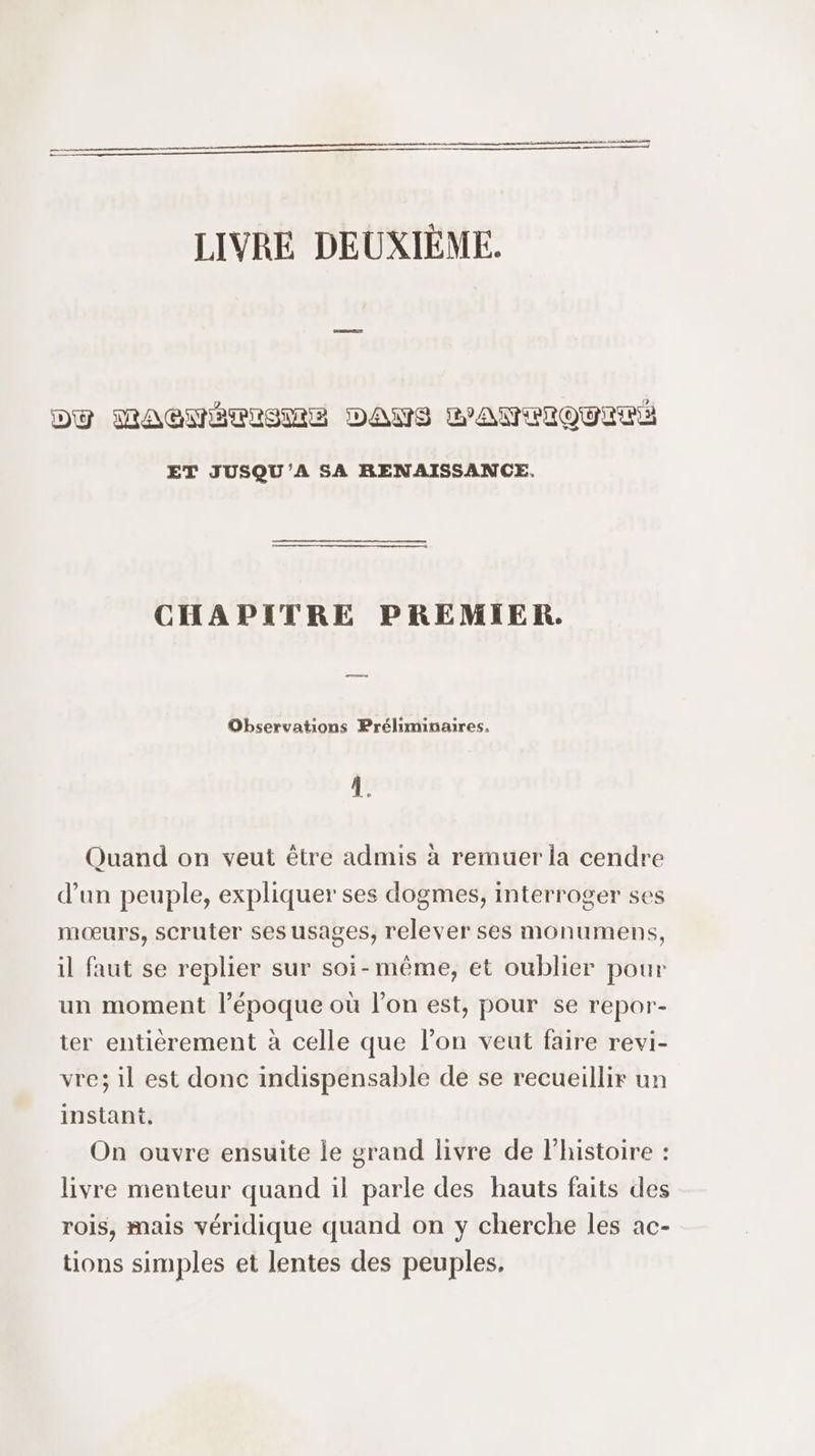 LIVRE DEUXIÈME. DU MAGNÉÈMISME DANS PANIQUE ET JUSQU'A SA RENAISSANCE. CHAPITRE PREMIER. Observations Préliminaires. : L Quand on veut être admis à remuer la cendre d’un peuple, expliquer ses dogmes, interroger ses mœurs, scruter ses usages, relever ses monumens, il faut se replier sur soi-même, et oublier pour un moment l’époque où l’on est, pour se repor- ter entièrement à celle que l’on veut faire revi- vre; il est donc indispensable de se recueillir un instant. On ouvre ensuite le grand livre de l’histoire : livre menteur quand il parle des hauts faits des rois, mais véridique quand on y cherche les ac- tions simples et lentes des peuples,