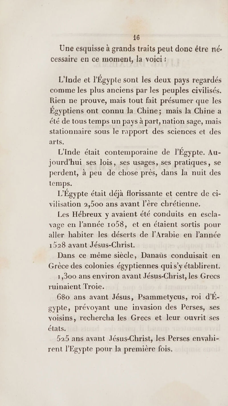Une esquisse à grands traits peut donc être né- cessaire en ce moment, la voici : L'Inde et l'Égypte sont les deux pays regardés comme les plus anciens par les peuples civilisés. Rien ne prouve, mais tout fait présumer que les Égyptiens ont connu la Chine; mais la Chine a été de tous temps un pays à part, nation sage, mais stationnaire sous le rapport des sciences et des arts. L'Inde était contemporaine de l'Égypte. Au- jourd’hui ses lois, ses usages, ses pratiques, se perdent, à peu de chose près, dans la nuit des temps. L'Égypte était déjà florissante et centre de ci- vilisation 2,500 ans avant l'ère chrétienne. Les Hébreux y avaient été conduits en escla- vage en l’année 1058, et en étaient sortis pour aller habiter les déserts de l'Arabie en l’année 1528 avant Jésus-Christ. Dans ce même siècle, Danaüs conduisait en Grèce des colonies égyptiennes qui s’y établirent. 1,300 ans environ avant Jésus-Christ, les Grecs ruinaient Troie. 680 ans avant Jésus, Psammetycus, roi d'É- oypte, prévoyant une invasion des Perses, ses voisins, rechercha les Grecs et leur ouvrit ses états. 525 ans avant Jésus-Christ, les Perses envahi- rent l'Egypte pour la première fois.
