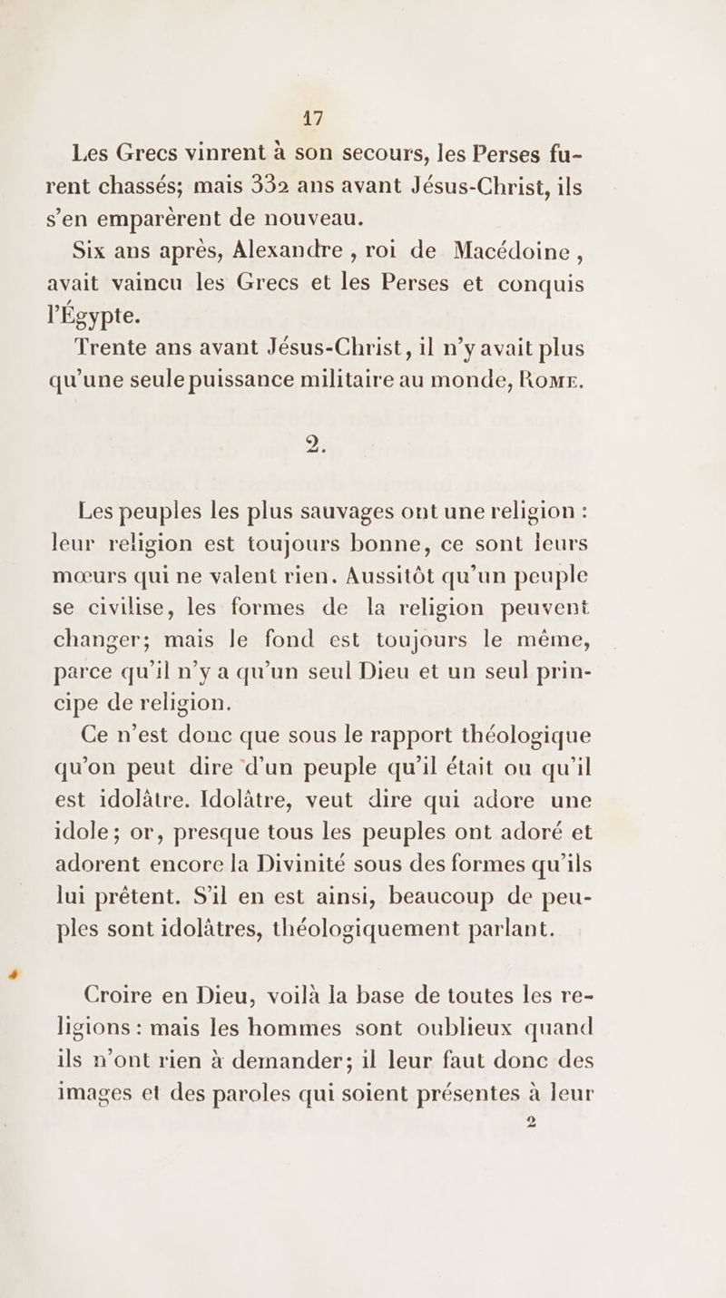 Les Grecs vinrent à son secours, les Perses fu- rent chassés; mais 332 ans avant Jésus-Christ, ils s’en emparérent de nouveau. Six ans après, Alexandre , roi de Macédoine, avait vaincu les Grecs et les Perses et conquis l'Egypte. Trente ans avant Jésus-Christ, il n’y avait plus qu'une seule puissance militaire au monde, Romt. 2. Les peuples les plus sauvages ont une religion : leur religion est toujours bonne, ce sont leurs mœurs qui ne valent rien. Aussitôt qu’un peuple se civilise, les formes de la religion peuvent changer; mais le fond est toujours le même, parce qu'il n’y a qu'un seul Dieu et un seul prin- cipe de religion. Ce n'est donc que sous le rapport théologique qu'on peut dire d’un peuple qu'il était ou qu'il est idolàtre. Idolâtre, veut dire qui adore une idole ; or, presque tous les peuples ont adoré et adorent encore la Divinité sous des formes qu'ils lui prêtent. S'il en est ainsi, beaucoup de peu- ples sont idolâtres, théologiquement parlant. Croire en Dieu, voilà la base de toutes les re- ligions : mais les hommes sont oublieux quand ils n’ont rien à demander; il leur faut donc des images et des paroles qui soient présentes à leur 2
