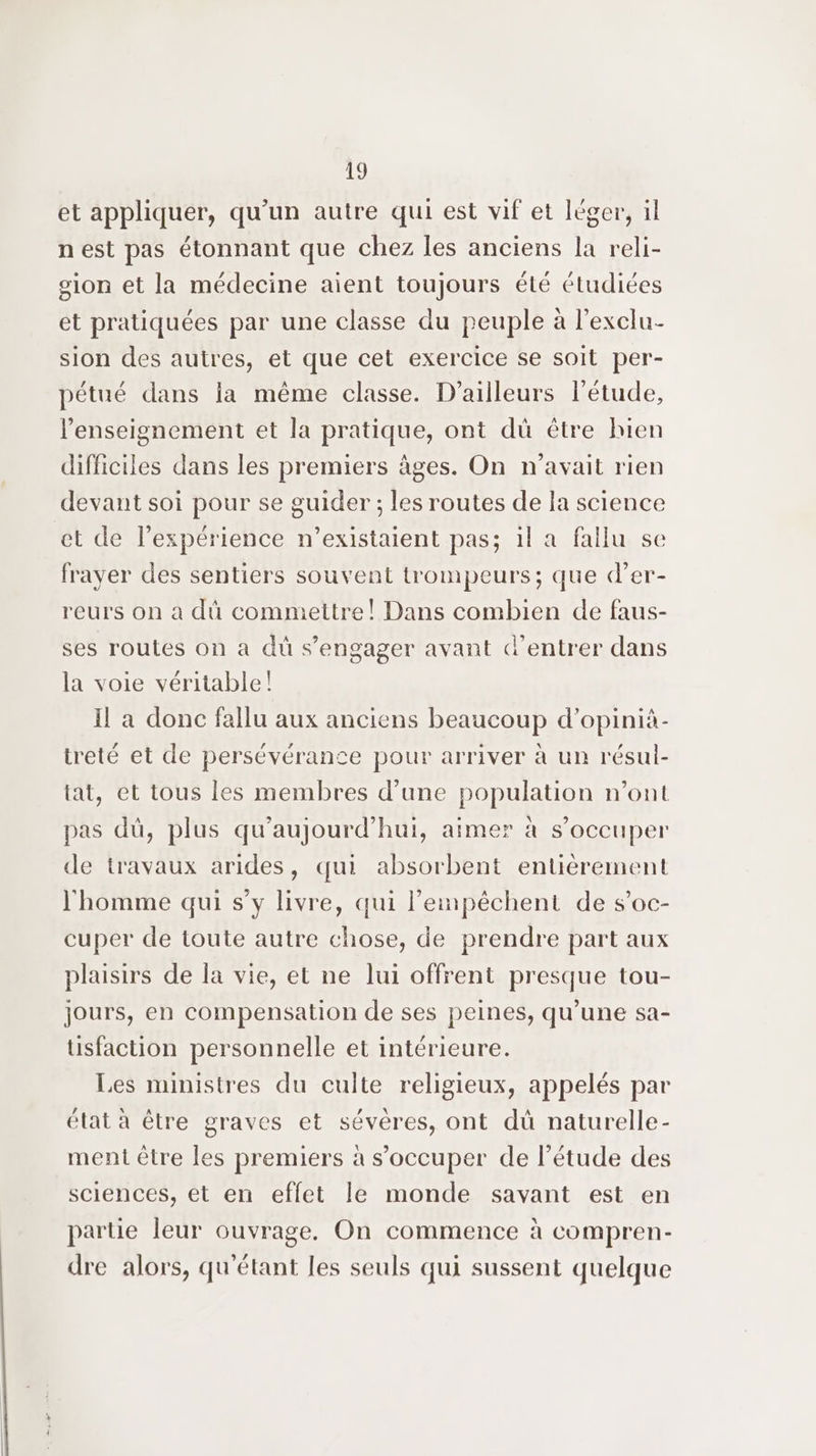et appliquer, qu’un autre qui est vif et léger, il nest pas étonnant que chez les anciens la reli- sion et la médecine aient toujours été étudiées et pratiquées par une classe du peuple à l’exclu- sion des autres, et que cet exercice se soit per- pétué dans la même classe. D'ailleurs létude, l'enseignement et la pratique, ont dü être bien difficiles dans les premiers âges. On n'avait rien devant soi pour se guider ; les routes de la science et de l’expérience n’existaient pas; il a fallu se frayer des sentiers souvent trompeurs; que d’er- reurs on a dû commettre! Dans combien de faus- ses routes on a dû s’engager avant d'entrer dans la voie véritable! Il a donc fallu aux anciens beaucoup d’opinià- treté et de persévérance pour arriver à un résul- tat, et tous les membres d’une population n’ont pas dü, plus qu'aujourd'hui, aimer à s'occuper de travaux arides, qui absorbent entièrement l'homme qui s’y livre, qui l’eimnpêchent de s’oc- cuper de toute autre chose, de prendre part aux plaisirs de la vie, et ne lui offrent presque tou- jours, en compensation de ses peines, qu’une sa- üusfaction personnelle et intérieure. Les ministres du culte religieux, appelés par état à être graves et sévères, ont dü naturelle- ment être les premiers à s’occuper de l'étude des sciences, et en effet le monde savant est en partie leur ouvrage. On commence à compren- dre alors, qu'étant les seuls qui sussent quelque