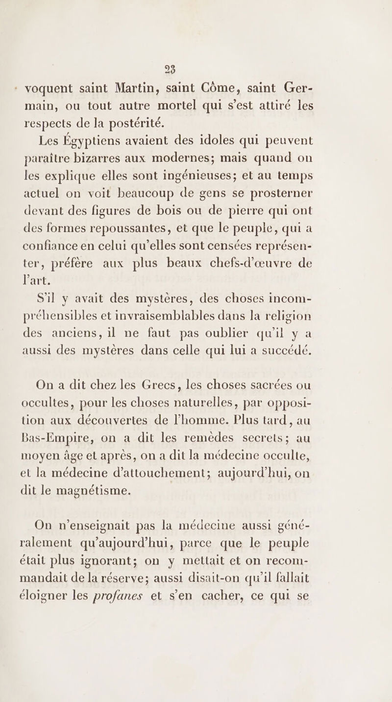 28 - voquent saint Martin, saint Côme, saint Ger- main, ou tout autre mortel qui s’est attiré les respects de la postérité. Les Égyptiens avaient des idoles qui peuvent paraître bizarres aux modernes; mais quand on les explique elles sont ingénieuses; et au temps actuel on voit beaucoup de gens se prosterner devant des figures de bois ou de pierre qui ont des formes repoussantes, et que le peuple, qui à confiance en celui qu’elles sont censées représen- ter, préfère aux plus beaux chefs-d’œuvre de l'art. S'il y avait des mystères, des choses incom- préhensibles et invraisemblables dans la religion des anciens, il ne faut pas oublier qu'il y a aussi des mystères dans celle qui lui a succédé. On a dit chez les Grecs, les choses sacrées ou occultes, pour les choses naturelles, par opposi- tion aux découvertes de l’homme. Plus tard , au Bas-Empire, on a dit les remèdes secrets; au moyen âge el après, on a dit la médecine occulte, el la médecine d’attouchement; aujourd'hui, on dit le magnétisme. On n’enseignait pas la médecine aussi génc- ralement qu'aujourd'hui, parce que le peuple était plus ignorant; on y mettait et on recom- mandait de la réserve; aussi disait-on qu'il fallait éloigner les profanes et s’en cacher, ce qui se