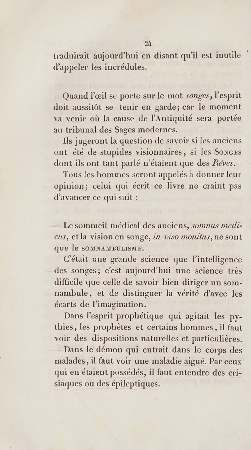 2h traduirait aujourd’hui en disant qu’il est inutile d'appeler les incrédules. Quand l'œil se porte sur le mot songes, l'esprit doit aussitôt se tenir en garde; car le moment va venir où la cause de l'Antiquité sera portée au tribunal des Sages modernes. Ils jugeront la question de savoir si les anciens ont été de stupides visionnaires, si les SonxcEs dont ils ont tant parlé n'étaient que des Réves. Tous les hommes seront appelés à donner leur opinion; celui qui écrit ce livre ne craint pas d'avancer ce qui suit : Le sommeil médical des anciens, somnus medi- cus, et la vision en songe, :n viso monitus,ne sont que le SOMNAMBULISME. C'était une grande science que l'intelligence des songes; c’est aujourd'hui une science très difficile que celle de savoir bien diriger un som- nambule, et de distinguer la vérité d'avec les écarts de l'imagination. Dans l'esprit prophétique qui agitait les py- thies, les prophètes et certains hommes, il faut voir des dispositions naturelles et particulières. Dans le démon qui entrait dans le corps des malades, il faut voir une maladie aiguë. Par ceux qui en étaient possédés, il faut entendre des cri- siaques ou des épileptiques.
