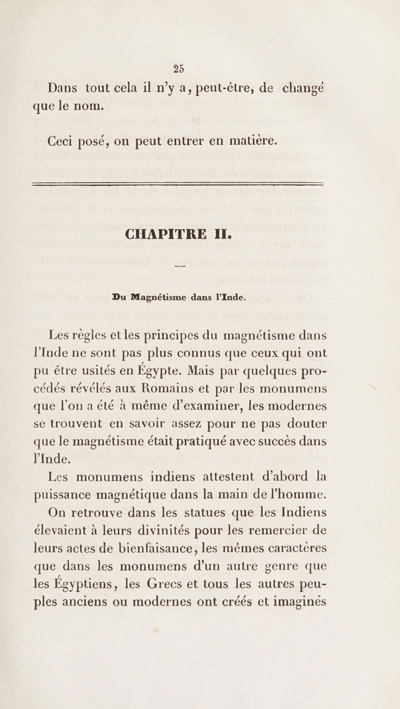 Dans tout cela il n’y a, peut-être, de changé que le nom. Ceci posé, on peut entrer en matière. CHAPITRE IT. Du Magnétisme dans l’Inde. Les règles et les principes du magnétisme dans l'Inde ne sont pas plus connus que ceux qui ont pu être usités en Égypte. Mais par quelques pro- cédés révélés aux Romains et par les monumens que l’on a été à même d'examiner, les modernes se trouvent en savoir assez pour ne pas douter que le magnétisme était pratiqué avec succès dans l'Inde. Les monumens indiens attestent d’abord la puissance magnétique dans la main de l’homme. On retrouve dans les statues que les Indiens élevaient à leurs divinités pour les remercier de leurs actes de bienfaisance, les mêmes caractères que dans les monumens d’un autre genre que les Égyptiens, les Grecs et tous les autres peu- ples anciens ou modernes ont créés et imagines
