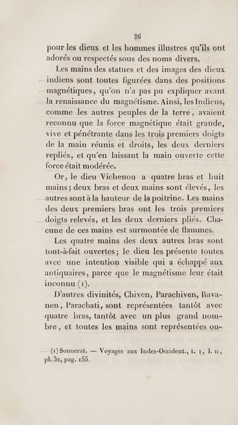 pour les dieux et les hommes illustres qu’ils ont adorés ou respectés sous des noms divers. Les mains des statues et des images des dieux indiens sont toutes figurées dans des positions magnétiques, qu’on n’a pas pu expliquer avant la renaissance du magnétisme. Ainsi, les Indiens, comme les autres peuples de la terre, avaient reconnu que Ja force magnétique était grande, vive et pénétrante dans les trois premiers doigts de la main réunis et droits, les deux derniers repliés, et qu’en laissant la main ouverte cette force était modérée. Or, le dieu Vichenou a quatre bras et huit mains ; deux bras et deux mains sont élevés, les autres sont à la hauteur de la poitrine. Les mains des deux premiers bras ont les trois premiers doigts relevés, et les deux derniers pliés. Cha- ‘cune de ces mains est surmontée de flammes. Les quatre mains des deux autres bras sont tout-à-fait ouvertes; le dieu les présente toutes avec une intention visible qui a échappé aux antiquaires, parce que le magnétisme leur était inconnu (1). D’autres divinités, Chiven, Parachiven, Rava- nen, Parachati, sont représentées tantôt avec quatre bras, tantôt avec un plus grand nom- bre , et toutes les mains sont représentées ou- (1) Sonnerat. — Voyages aux Indes-Occident., t. 1, L 1, pl. 32, pag. 155.