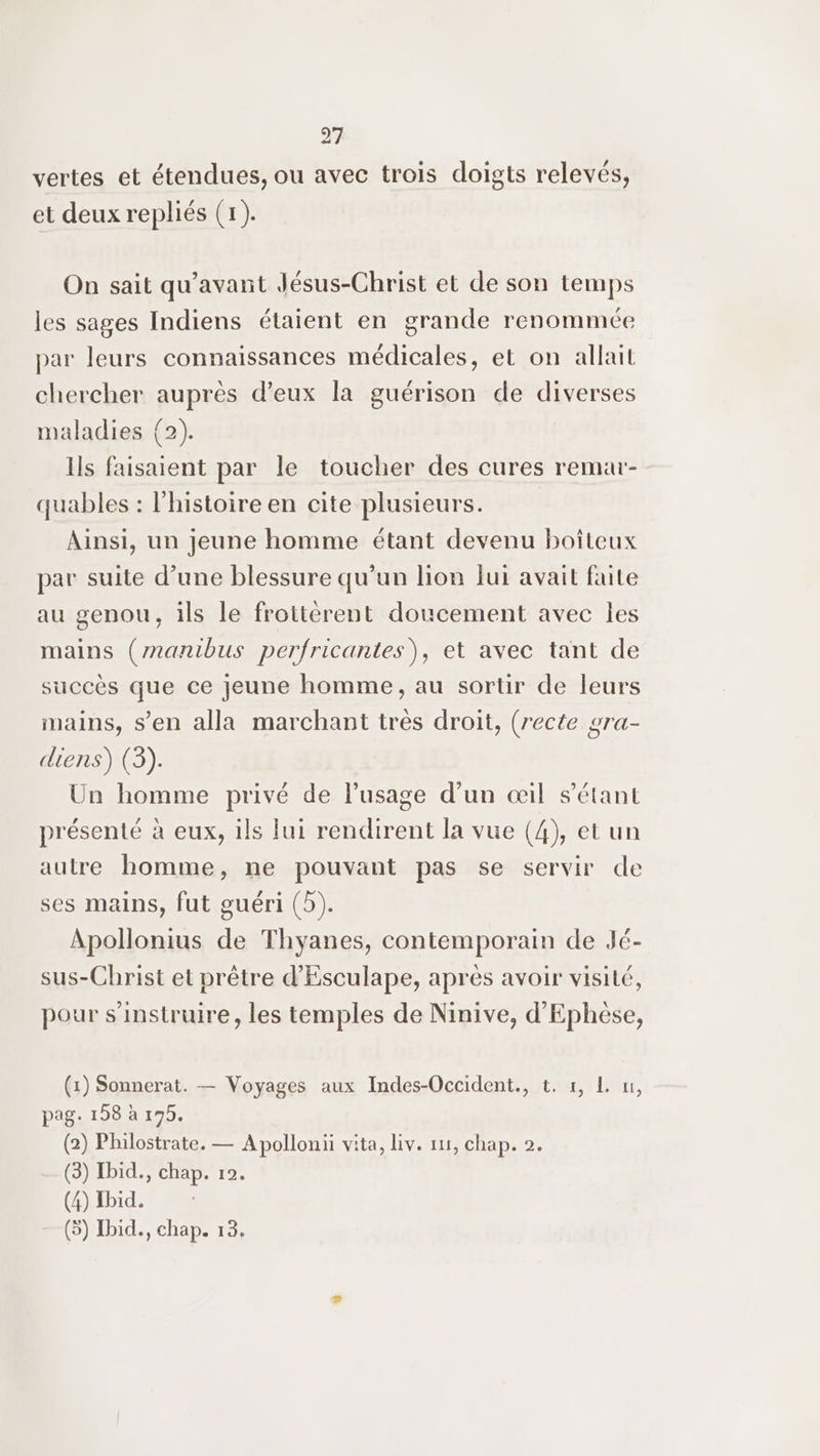 vertes et étendues, ou avec trois doigts relevés, et deux repliés (x). On sait qu'avant Jésus-Christ et de son temps les sages Indiens étaient en grande renommée par leurs connaissances médicales, et on allait chercher auprès d'eux la guérison de diverses maladies (2). Ils faisaient par le toucher des cures remar- quables : l'histoire en cite plusieurs. Ainsi, un jeune homme étant devenu boîteux par suite d’une blessure qu’un lion fui avait faite au genou, ils le frottérent doucement avec les mains (manibus perfricantes), et avec tant de succès que ce jeune homme, au sortir de leurs mains, s’en alla marchant très droit, (recte gra- diens) (3). Un homme privé de l'usage d’un œil s'étant présenté à eux, ils lui rendirent la vue (4), et un autre homme, ne pouvant pas se servir de ses mains, fut guéri (5). Apollonius de Thyanes, contemporain de Jé- sus-Christ et prêtre d'Esculape, après avoir visité, pour s'instruire, les temples de Ninive, d'Ephèse, (1) Sonnerat. — Voyages aux Indes-Occident., t. #, L u, pag. 198 à 175. (2) Philostrate. — Apolloni vita, Liv. 111, chap. 2. (3) Ibid., chap. 12. (4) Ibid. (5) Ibid., chap. 13.