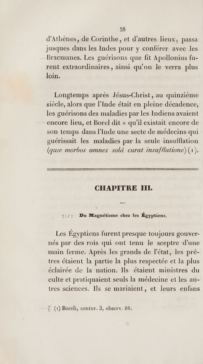 d'Athènes, de Corinthe, et d’autres lieux, passa jusques dans les Indes pour y conférer avec les Bracmanes. Les guérisons que fit Apollonius fu- rent extraordinaires, ainsi qu'on le verra plus loin. Longtemps après Jésus-Christ, au quinzième siècle, alors que l’Inde était en pleine décadence, les guérisons des maladies par les Indiens avaient encore lieu, et Borel dit « qu’il existait encore de son temps dans l’Inde une secte de médecins qui guérissait les maladies par la seule insufflation (quæ morbos omnes sol&amp; curat insufflatione) (1). CHAPITRE IL — 5:71 Du Magnétisme chez les Égyptiens. Les Égyptiens furent presque toujours gouver- nés par des rois qui ont tenu le sceptre d’une main ferme. Après les grands de l’état, les pré- tres étaient la partie la plus respectée et la plus éclairée de la nation. Ils étaient ministres du culte et pratiquaient seuls la médecine et les au- tres sciences. Ils se mariaïient, et leurs enfans F (1) Boreli, centur. 3, observ. 88.