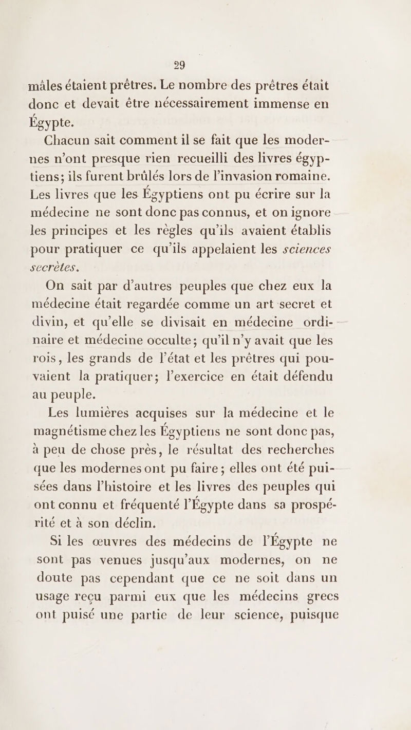 mâles étaient prêtres. Le nombre des prêtres était donc et devait être nécessairement immense en Égypte. Chacun sait comment il se fait que les moder- nes n’ont presque rien recueilli des livres égyp- tiens; ils furent brülés lors de l’invasion romaine. Les livres que les Égyptiens ont pu écrire sur la médecine ne sont donc pas connus, et on ignore les principes et les règles qu'ils avaient établis pour pratiquer ce qu'ils appelaient les sciences secrètes. On sait par d’autres peuples que chez eux la médecine était regardée comme un art secret et divin, et qu'elle se divisait en médecine ordi- naire et médecine occulte; qu’il n’y avait que les rois, les grands de l’état et les prêtres qui pou- valent la pratiquer; l'exercice en était défendu au peuple. Les lumières acquises sur la médecine et le magnétisme chez les Égyptiens ne sont donc pas, à peu de chose près, le résultat des recherches que les modernes ont pu faire; elles ont été pui- sées daus l’histoire et les livres des peuples qui ont connu et fréquenté l'Égypte dans sa prospé- rité et à son déclin. Si les œuvres des médecins de l'Égypte ne sont pas venues jusqu'aux modernes, on ne doute pas cependant que ce ne soit dans un usage reçu parmi eux que les médecins grecs ont puisé une partie de leur science, puisque