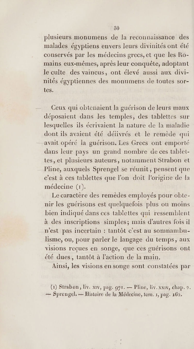 plusieurs monumens de la reconnaissance des , e , , e ? 4 Lé malades égyptiens envers leurs divinités ont été conservés par les médecins grecs, et que les Ro- mains. eux-mêmes, après leur conquête, adoptant le culte des vaincus, ont élevé aussi aux divi- ? nités égyptiennes des monumens de toutes sor- tes. Ceux qui obtenaient la guérison de leurs maux déposaient dans les temples, des tablettes sur lesquelles ils écrivaient la nature de la maladie dont ils avaient été délivrés et le remède qui avait opéré la guérison. Les Grecs ont emporté dans leur pays un grand nombre de ces tablet- tes, et plusieurs auteurs, notamment Strabon et Pline, auxquels Sprengel se réunit , pensent que c’est à ces tablettes que l'on doit lorigine de a médecine (1). Le caractère des remèdes employés pour obte- nir les guérisons est quelquefois plus ou moins bien indiqué dans ces tablettes qui ressemblent à des inscriptions simples; mais d’autres fois il n'est pas incertain : tantôt c’est au somnambu- Hisme, ou, pour parler le langage du temps, aux visions reçues en songe, que ces guérisons ont été dues, tantôt à Paction de la main. Ainsi, les visions en songe sont constatées par (x) Strabon, liv. x1v, pag. 975. — Pline, liv. xx1v, chap. 0. — Sprengel, — Histoire de la Médecine, tom, 1, pag. 162.