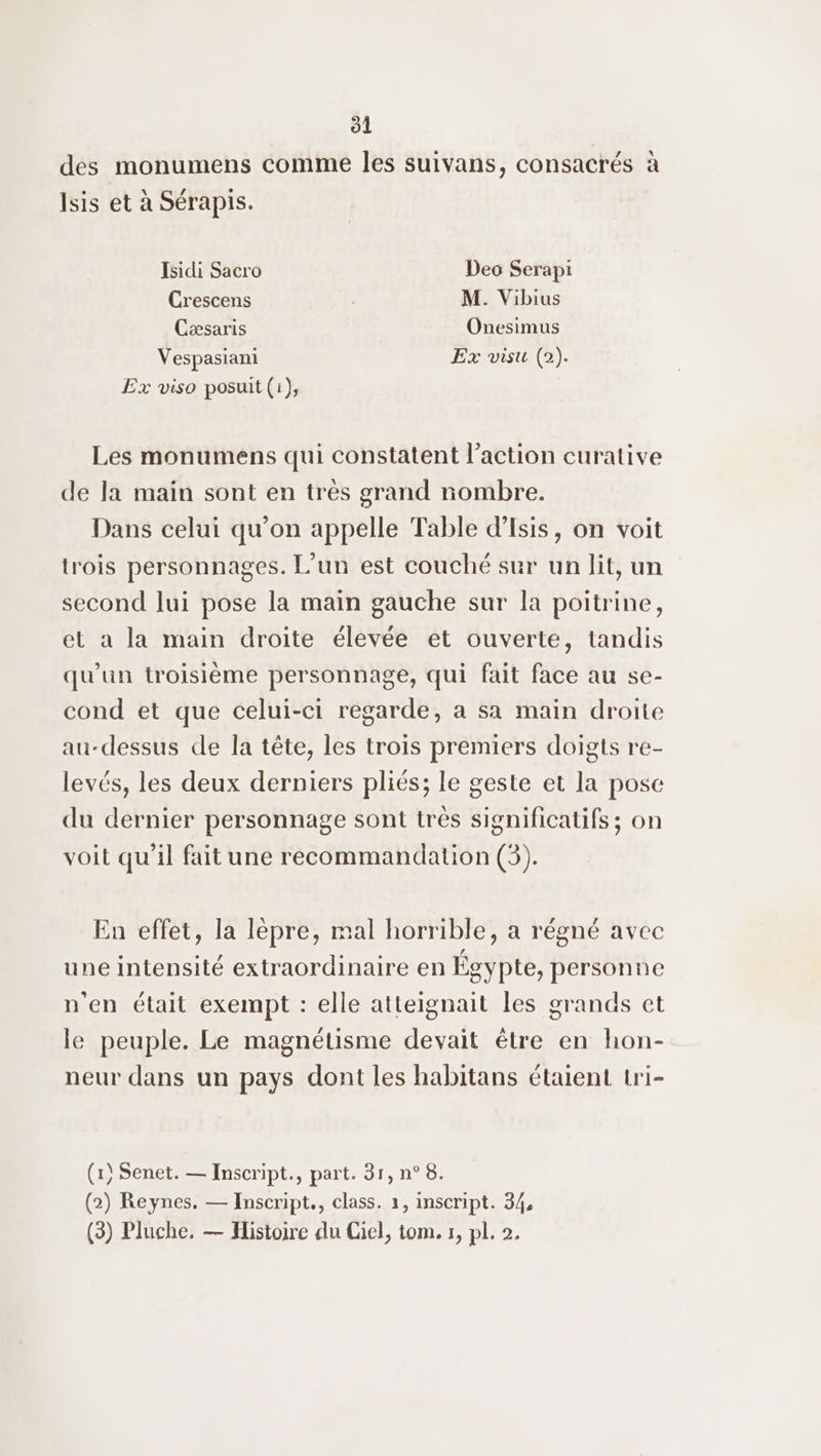 des monumens comme les suivans, consacrés à Isis et à Sérapis. Isidi Sacro Deo Serapi Crescens 3 M. Vibius Cæsaris Onesimus Vespasiani Ex visu (2). Ex viso posuit (i), Les monumens qui constatent l’action curative de la main sont en très grand nombre. Dans celui qu'on appelle Table d'Isis, on voit lrois personnages. L'un est couché sur un lit, un second lui pose la main gauche sur la poitrine, et à la main droite élevée et ouverte, tandis qu’un troisième personnage, qui fait face au se- cond et que celui-ci regarde, a sa main droite au-dessus de la tête, les trois premiers doigts re- levés, les deux derniers pliés; le geste et la pose du dernier personnage sont très significatifs ; on voit qu’il fait une recommandation (3). En effet, la lèpre, mal horrible, a régné avec une intensité extraordinaire en Égypte, personne n'en était exempt : elle atteignait les grands et le peuple. Le magnétisme devait être en hon- neur dans un pays dont les habitans étaient tri- (x) Senet. — Inscript., part. 31, n° 8. (2) Reynes, — Inscript., class. 1, inscript. 34, (3) Pluche. — Histoire du Gel, tom. r, pl. 2.