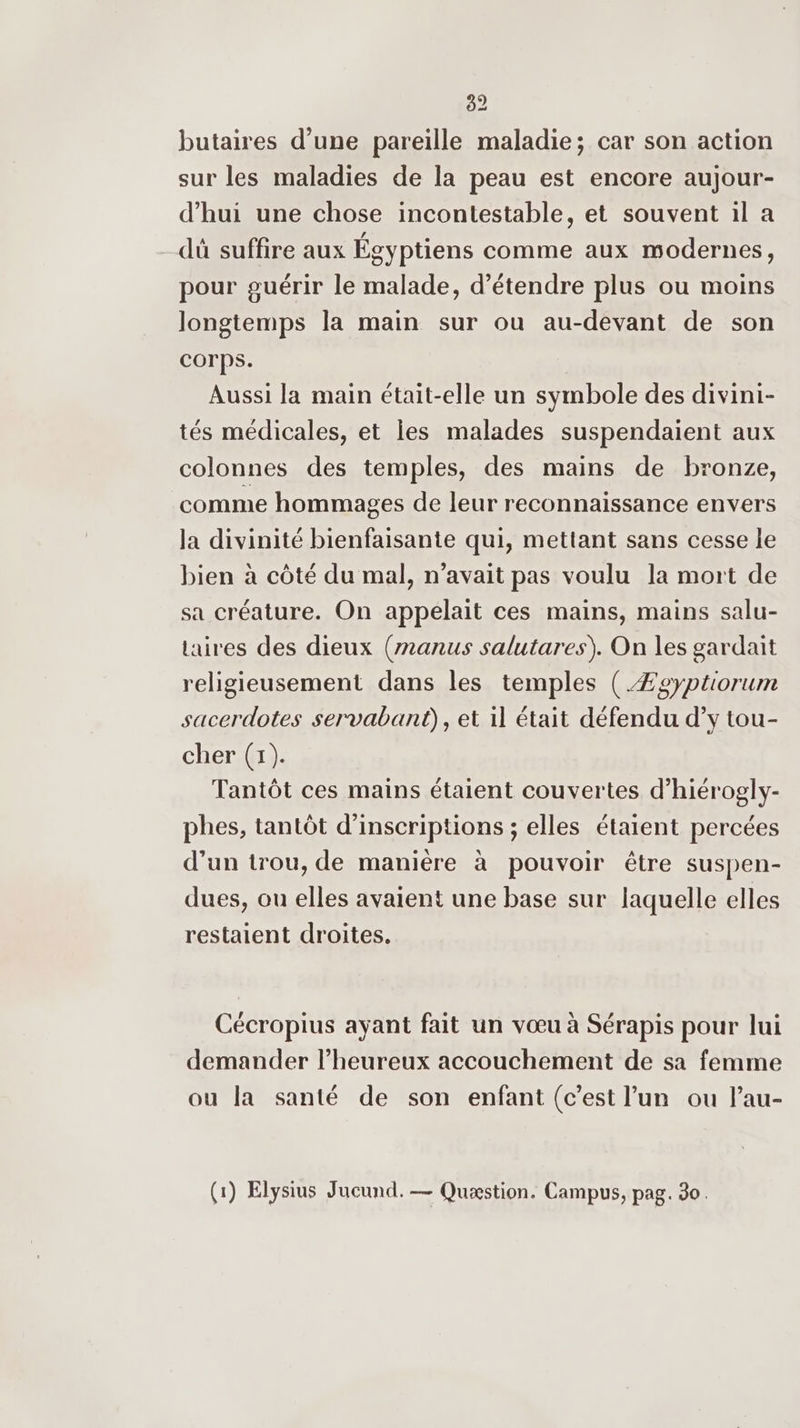 82 butaires d’une pareïlle maladie; car son action sur les maladies de la peau est encore aujour- d’hui une chose incontestable, et souvent il a dû suffire aux Égyptiens comme aux modernes, pour guérir le malade, d'étendre plus ou moins longtemps la main sur ou au-devant de son corps. Aussi la main était-elle un symbole des divini- tés médicales, et les malades suspendaient aux colonnes des temples, des mains de bronze, comme hommages de leur reconnaissance envers la divinité bienfaisante qui, mettant sans cesse le bien à côté du mal, n'avait pas voulu la mort de sa créature. On appelait ces mains, mains salu- taires des dieux (anus salutares). On les gardait religieusement dans les temples (.Æzsyptiorum sacerdotes servabani), et il était défendu d’y tou- cher (1). Tantôt ces mains étaient couvertes d’hiérogly- phes, tantôt d'inscriptions ; elles étaient percées d’un trou, de manière à pouvoir être suspen- dues, ou elles avaient une base sur laquelle elles restaient droites. Cécropius ayant fait un vœu à Sérapis pour lui demander l’heureux accouchement de sa femme ou la santé de son enfant (c’est l’un ou l’au-