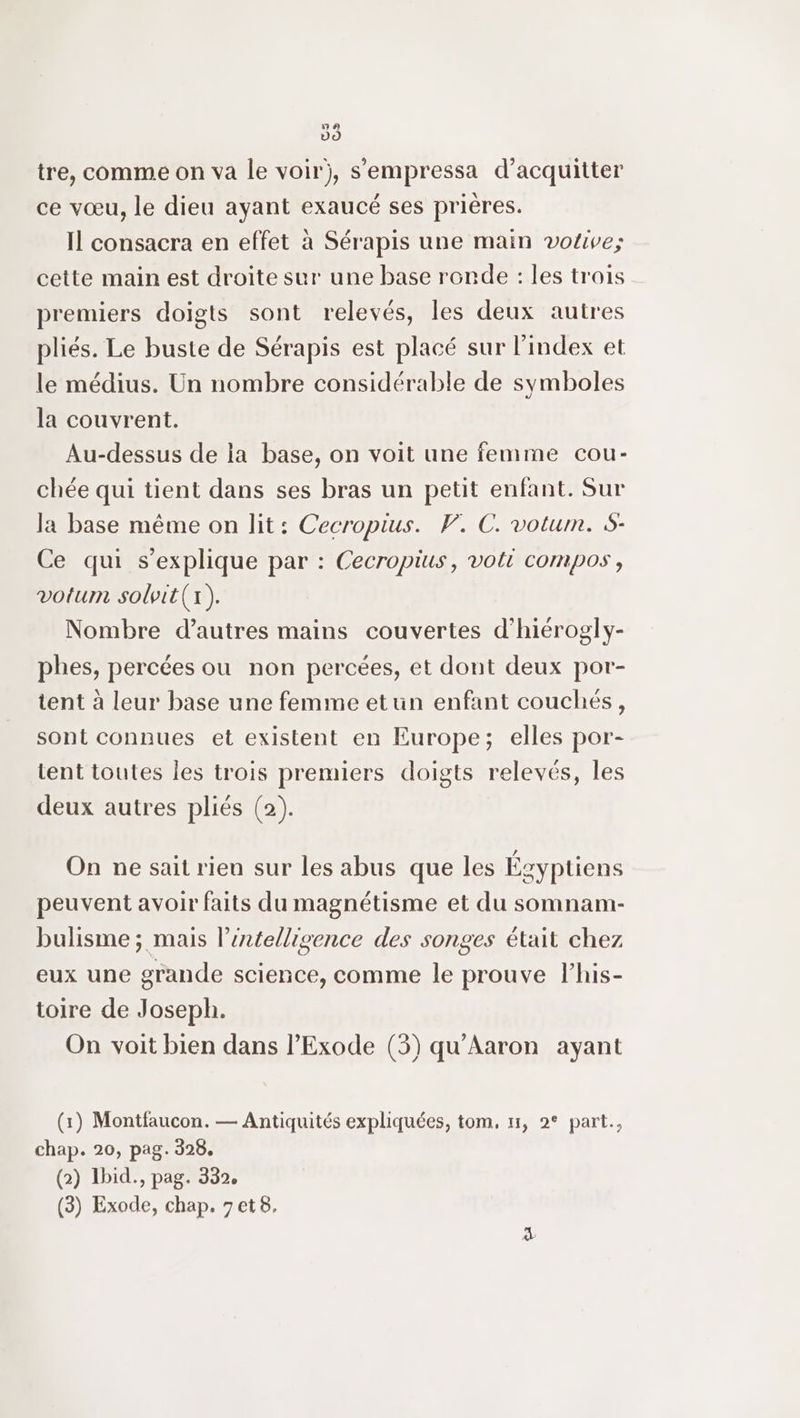 a (2) CS tre, comme on va le voir), s'empressa d’acquitter ce vœu, le dieu ayant exaucé ses prières. Il consacra en effet à Sérapis une main votive; cette main est droite sur une base ronde : les trois premiers doigts sont relevés, les deux autres pliés. Le buste de Sérapis est placé sur l'index et le médius. Un nombre considérable de symboles la couvrent. Au-dessus de ia base, on voit une femme cou- chée qui tient dans ses bras un petit enfant. Sur la base même on lit: Cecropius. V. C. votum. S- Ce qui s'explique par : Cecropius, volt compos , votum solpit(x). Nombre d’autres mains couvertes d’hiérogly- phes, percées ou non percées, et dont deux por- tent à leur base une femme etun enfant couchés, sont connues et existent en Europe; elles por- tent toutes les trois premiers doigts relevés, les deux autres pliés (2). On ne sait rien sur les abus que les Égyptiens peuvent avoir faits du magnétisme et du somnam- bulisme ; mais l’éntellisgence des songes était chez eux une grande science, comme le prouve l’his- toire de Joseph. On voit bien dans l’Exode (3) qu'Aaron ayant (1) Montfaucon. — Antiquités expliquées, tom, 1, 2° part., chap. 20, pag. 328. (2) Ibid., pag. 332.