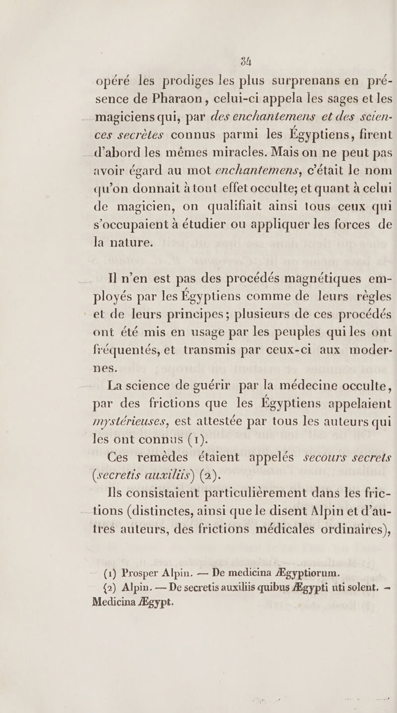 5! opéré les prodiges les plus surprenans en pré- sence de Pharaon, celui-ci appela les sages et les magiciens qui, par des enchantemens et des scien- ces secrètes connus parmi les Égyptiens, firent d’abord les mêmes miracles. Maïs on ne peut pas avoir égard au mot enchantemens, c'était le nom qu’on donnait à tout effet occulte; et quant à celui de magicien, on qualifiait ainsi tous ceux qui s'occupaient à étudier ou appliquer les forces de la nature. I] n’en est pas des procédés magnétiques em- ployés par les Égyptiens comme de leurs règles et de leurs principes; plusieurs de ces procédés ont été mis en usage par les peuples qui les ont fréquentés, et transmis par ceux-ci aux moder- nes. La science de guérir par la médecine occulte, par des frictions que les Égyptiens appelaient mystérieuses, est attestée par tous les auteurs qui les ont connus (1). Ces remèdes étaient appelés secours secrets (secretis auxtlits) (2). Is consistaient particulièrement dans les fric- tions (distinctes, ainsi que le disent Alpin et d’au- tres auteurs, des frictions médicales ordinaires), (1) Prosper Alpin. — De medicina Ægyptiorum. {2) Alpin. — De secretis auxiliis quibus Ægypti uti solent. - Medicina Ægypt.