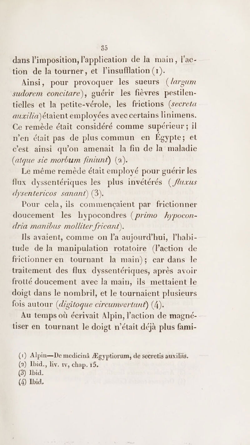 89 dans l’imposition, l’application de la main, l'ac- tion de la tourner, et l’insufflation (1). Ainsi, pour provoquer les sueurs (/argum sudorem concitare), guérir les fièvres pestilen- tielles et la petite-vérole, les frictions (secreta auxilia)étaient employées avec certains linimens. Ce remède était considéré comme supérieur; il n’en était pas de plus commun en Égypte; et c’est ainsi qu'on amenait la fin de la maladie (atque sic morbum finiunt) (2). Le même remède était employé pour guérir les flux dyssentériques les plus invétérés (/luxus dysentericos sanant) (3). Pour cela, ils commencçaient par frictionner doucement les hypocondres (primo hypocon- dria manibus molliter fricant). Ils avaient, comme on l’a aujourd’hui, Phabi- tude de la manipulation rotatoire (FPaction de frictionner en tournant la main); car dans le traitement des flux dyssentériques, après avoir frotté doucement avec la main, ils mettaient le doigt dans le nombril, et le tournaient plusieurs fois autour (digitoque circumvertunt) (4). Au temps où écrivait Alpin, l’action de magné- tiser en tournant le doigt n’était déjà plus fami- (1) Alpin—De medicinâ Ægyptiorum, de secretis auxiliis. (2) Ibid., liv. 1v, chap. 15. (3) Ibid.