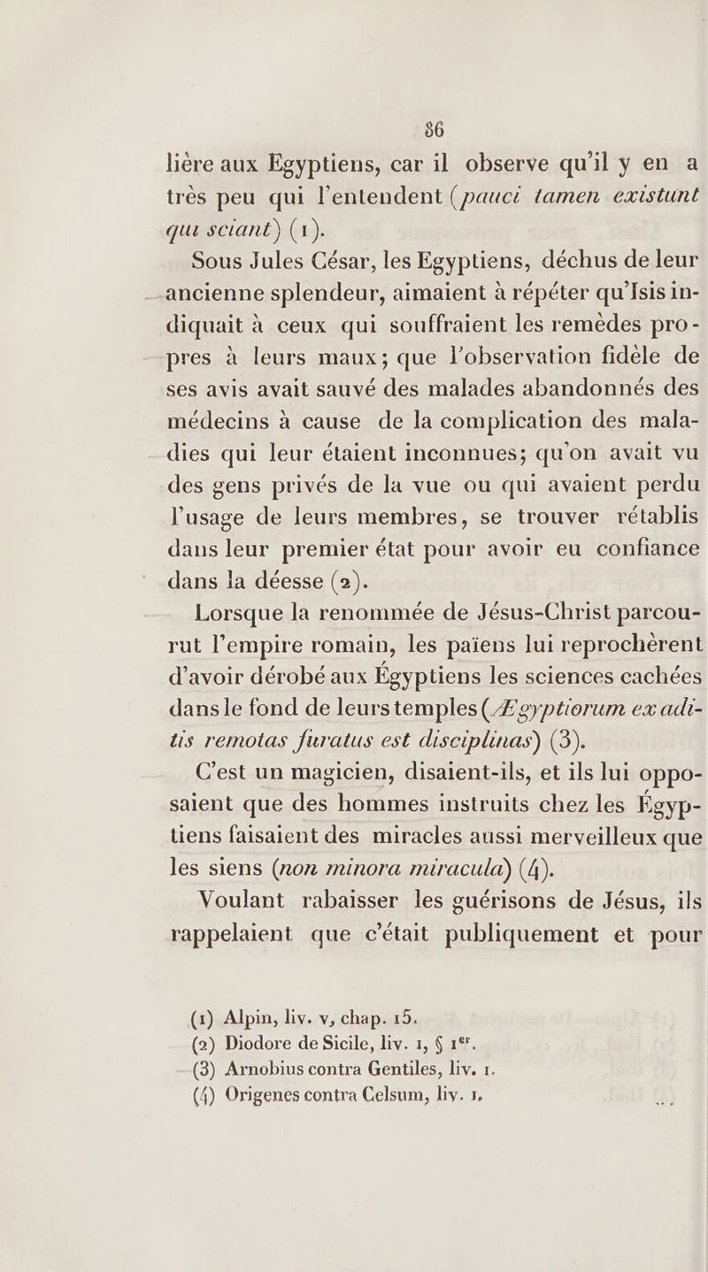 80 liére aux Egyptiens, car il observe qu'il ÿ en a trés peu qui l’entendent (paucé tamen existunt qui sciant) (1). Sous Jules César, les Egyptiens, déchus de leur ancienne splendeur, aimaient à répéter qu'Isis in- diquait à ceux qui souffraient les remèdes pro- pres à leurs maux; que l’observation fidele de ses avis avait sauvé des malades abandonnés des médecins à cause de la complication des mala- dies qui leur étaient inconnues; qu'on avait vu des gens privés de la vue ou qui avaient perdu l'usage de leurs membres, se trouver rétablis dans leur premier état pour avoir eu confiance dans la déesse (2). Lorsque la renommée de Jésus-Christ parcou- rut l’empire romain, les païens lui reprochèrent d’avoir dérobé aux Égyptiens les sciences cachées dans le fond de leurstemples(Æeyptiorum ex adi- lis remotas furatus est disciplinas) (3). C'est un magicien, disaient-ils, et ils lui oppo- saient que des hommes instruits chez les Égyp- tiens faisaient des miracles aussi merveilleux que les siens (202 minora miracula) (4). Voulant rabaisser les guérisons de Jésus, ils rappelaient que c'était publiquement et pour (x) Alpin, iv. v, chap. 15. (2) Diodore de Sicile, Liv. 1, 6 1°. (3) Arnobius contra Gentiles, Liv. r.
