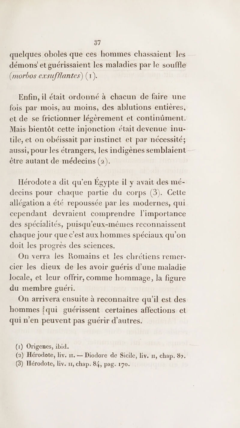 37 quelques oboles que ces hommes chassaient les démons’ et guérissaient les maladies par le souffle (rnorbos exsufflantes) (1). Enfin, il était ordonné à chacun de faire une fois par mois, au moins, des ablutions entières, et de se frictionner légèrement et continüment. Mais bientôt cette injonction était devenue inu- tile, et on obéissait par instinct et par nécessité; aussi, pour les étrangers, les indigènes semblaient être autant de médecins (2). Hérodote a dit qu’en Égypte il y avait des mé- decins pour chaque partie du corps (3). Cette allégation a été repoussée par les modernes, qui cependant devraient comprendre l'importance des spécialités, puisqu’eux-mêmes reconnaissent chaque Jour que c'est aux hommes spéciaux qu’on doit les progrès des sciences. On verra les Romains et les chrétiens remer- cier les dieux de les avoir guéris d’une maladie locale, et leur offrir, comme hommage, la figure du membre guéri. On arrivera ensuite à reconnaitre qu'il est des hommes qui guérissent certaines affections et qui n’en peuvent pas guérir d’autres. (1) Origenes, ibid. (2) Hérodote, liv. 17. — Diodore de Sicile, Liv. 11, chap. 89.
