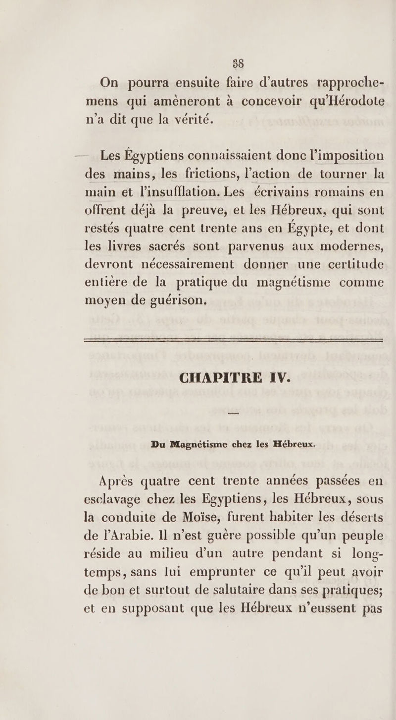 98 On pourra ensuite faire d’autres rapproche- mens qui ameneront à concevoir qu'Hérodote n'a dit que la vérité. Les Égyptiens connaissaient donc l'imposition des mains, les frictions, l’action de tourner la main ét l’insufflation. Les écrivains romains en offrent déjà la preuve, et les Hébreux, qui sont restés quatre cent trente ans en Égypte, et dont les livres sacrés sont parvenus aux modernes, devront nécessairement donner une certitude entière de la pratique du magnétisme comme moyen de guérison. CHAPITRE IV. Du Magnétisme chez les Hébreux. Après quatre cent trente années passées en esclavage chez les Egyptiens, les Hébreux, sous la conduite de Moïse, furent habiter les déserts de l'Arabie. 11 n’est guère possible qu’un peuple réside au milieu d’un autre pendant si long- temps, sans lui emprunter ce qu'il peut avoir de bon et surtout de salutaire dans ses pratiques; et en supposant que les Hébreux n’eussent pas