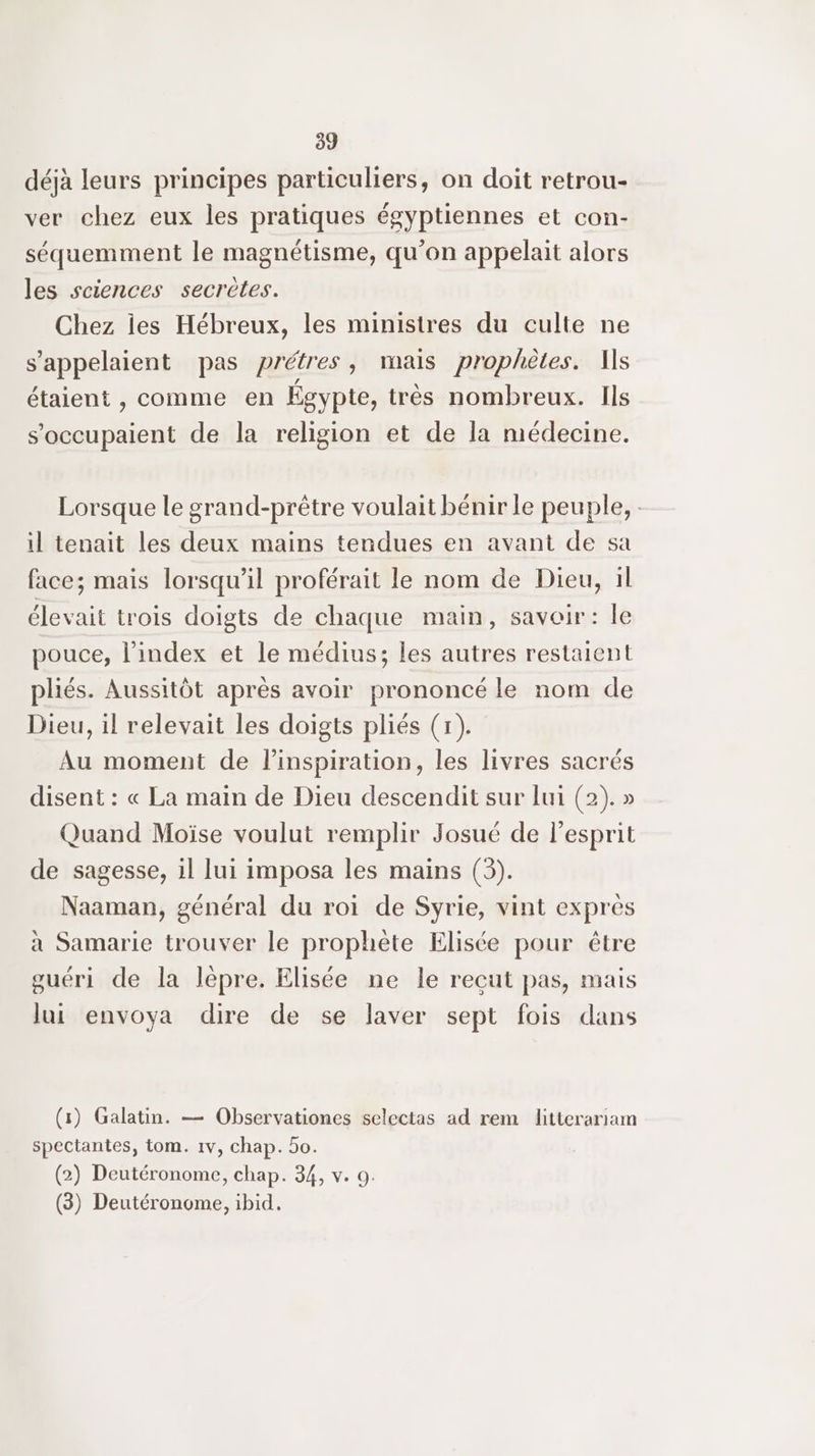 déjà leurs principes particuliers, on doit retrou- ver chez eux les pratiques égyptiennes et con- séquemment le magnétisme, qu’on appelait alors les sciences secrètes. Chez ies Hébreux, les ministres du culte ne s'appelaient pas prétres, mais prophètes. As étaient , comme en Egypte, très nombreux. Ils s’occupaient de la religion et de la médecine. Lorsque le grand-prètre voulait bénir le peuple, : il tenait les deux mains tendues en avant de sa face; mais lorsqu'il proférait le nom de Dieu, il élevait trois doigts de chaque main, savoir: le pouce, l'index et le médius; les autres restaient pliés. Aussitôt après avoir prononcé le nom de Dieu, il relevait les doigts pliés (1). Au moment de linspiration, les livres sacrés disent : « La main de Dieu descendit sur [ui (2). » Quand Moïse voulut remplir Josué de l'esprit de sagesse, il lui imposa les mains (3). Naaman, général du roi de Syrie, vint exprès à Samarie trouver le prophète Elisée pour être guéri de la lèpre. Elisée ne le reçut pas, mais lui envoya dire de se laver sept fois dans (1) Galatin. — Observationes selectas ad rem litterariam spectantes, tom. 1v, chap. 5o. (2) Deutéronome, chap. 34, v. 9. (3) Deutéronome, ibid.