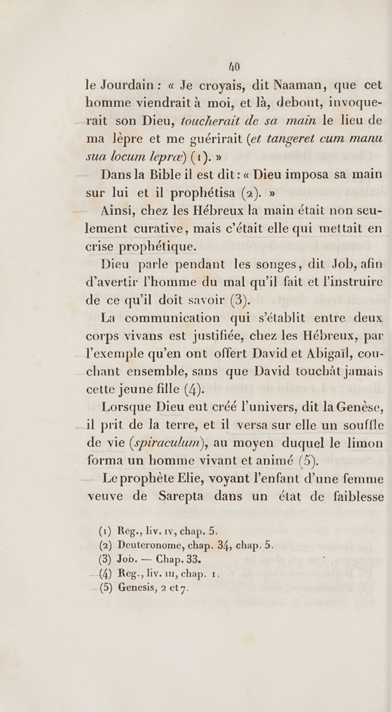 10 le Jourdain : « Je croyais, dit Naaman, que cet homme viendrait à moi, et là, debout, invoque- rait son Dieu, toucherait de sa main le lieu de ma lèpre et me guérirait (et tangeret cum manu sua locum lepræ) (1). » Dans la Bible il est dit: « Dieu imposa sa main sur lui et il prophétisa (2). » Ainsi, chez les Hébreux la main était non seu- lement curative, mais c’était elle qui mettait en crise prophétique. Dieu parle pendant les songes, dit Job, afin d’avertir l’homme du mal qu'il fait et l’instruire de ce qu’il doit savoir (3). La communication qui s'établit entre deux corps vivans est justifiée, chez les Hébreux, par l'exemple qu’en ont offert David et Abigaïl, cou- chant ensemble, sans que David touchät jamais cette jeune fille (4). Lorsque Dieu eut créé l'univers, dit la Genèse, il prit de la terre, et il versa sur elle un souffle de vie (spiraculum), au moyen duquel le limon forma un homme vivant et animé (5). Le prophète Elie, voyant l’enfant d’une femme veuve de Sarepta dans un état de faiblesse (1) Reg., Liv. 1v, chap. 5. (2) Deuteronome, chap. 34, chap. 5. (3) Jon. — Chap. 33. (4) Reg., Liv. rm, chap. 1,