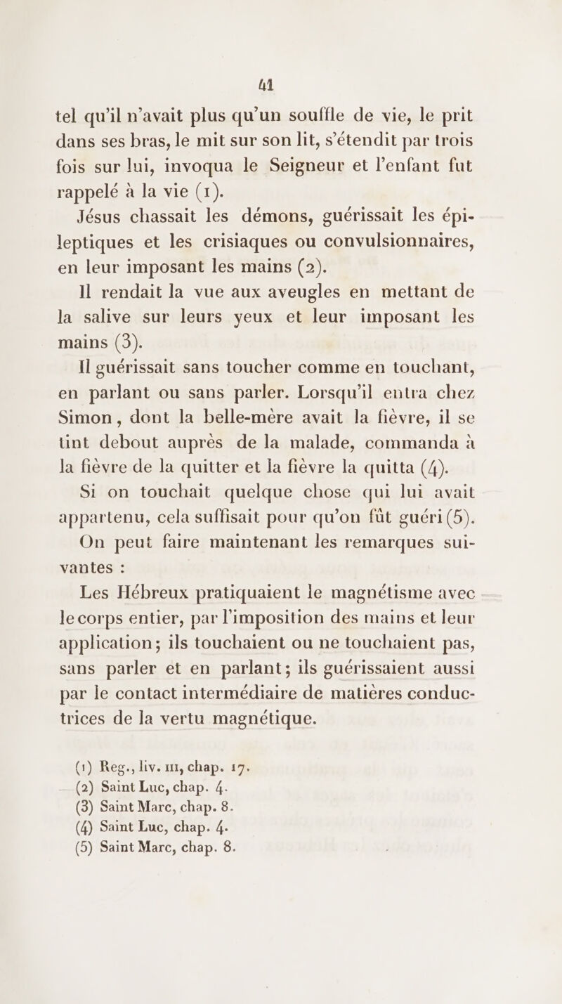 tel qu’il n'avait plus qu'un souffle de vie, le prit dans ses bras, le mit sur son lit, s’étendit par trois fois sur lui, invoqua le Seigneur et l'enfant fut rappelé à la vie (1). Jésus chassait les démons, guérissait les épi- leptiques et les crisiaques ou convulsionnaires, en leur imposant les mains (2). Il rendait la vue aux aveugles en mettant de la salive sur leurs yeux et leur imposant les mains (3). Il guérissait sans toucher comme en touchant, en parlant ou sans parler. Lorsqu'il entra chez Simon , dent la belle-mére avait la fièvre, il se tint debout auprés de la malade, commanda à la fièvre de la quitter et la fièvre la quitta (4). Si on touchait quelque chose qui lui avait appartenu, cela suffisait pour qu’on fût guéri (5). On peut faire maintenant les remarques sui- vantes : Les Hébreux pratiquaient le magnétisme avec le corps entier, par l'imposition des mains et leur application; 1ls touchaïent ou ne touchaient pas, sans parler et en parlant; ils guérissaient aussi par le contact intermédiaire de matières conduc- trices de la vertu magnétique. (1) Reg., Liv. ir, chap. 17. (2) Saint Luc, chap. 4. (3) Saint Marc, chap. 8. (4) Saint Luc, chap. 4. (5) Saint Marc, chap. 8.